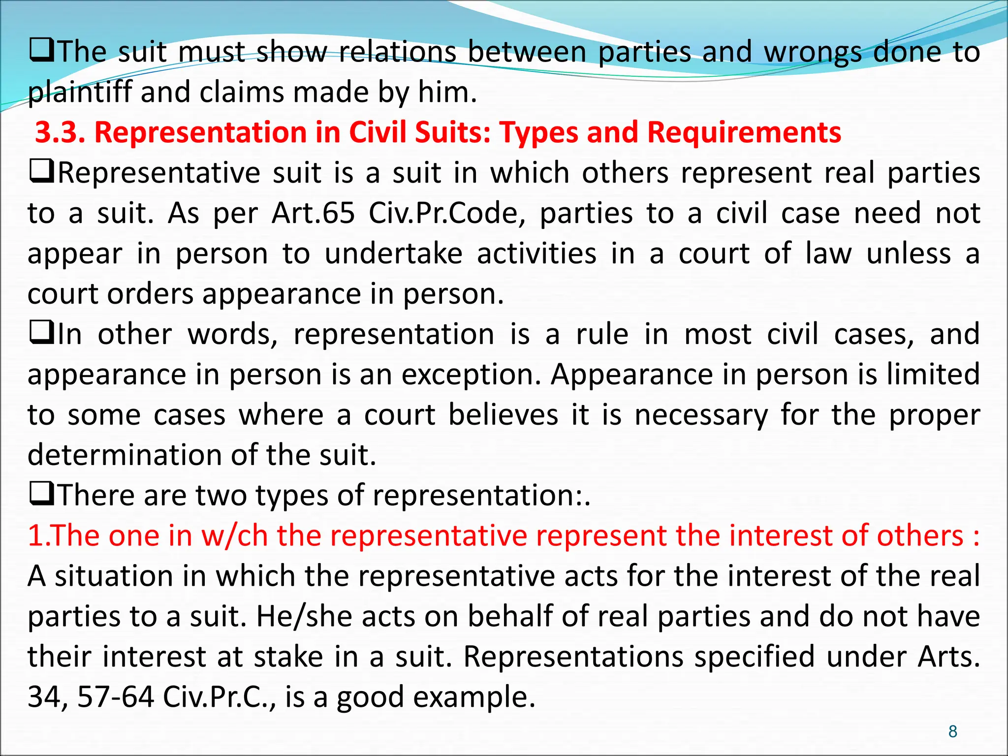 The suit must show relations between parties and wrongs done to
plaintiff and claims made by him.
3.3. Representation in Civil Suits: Types and Requirements
Representative suit is a suit in which others represent real parties
to a suit. As per Art.65 Civ.Pr.Code, parties to a civil case need not
appear in person to undertake activities in a court of law unless a
court orders appearance in person.
In other words, representation is a rule in most civil cases, and
appearance in person is an exception. Appearance in person is limited
to some cases where a court believes it is necessary for the proper
determination of the suit.
There are two types of representation:.
1.The one in w/ch the representative represent the interest of others :
A situation in which the representative acts for the interest of the real
parties to a suit. He/she acts on behalf of real parties and do not have
their interest at stake in a suit. Representations specified under Arts.
34, 57-64 Civ.Pr.C., is a good example.
8
 