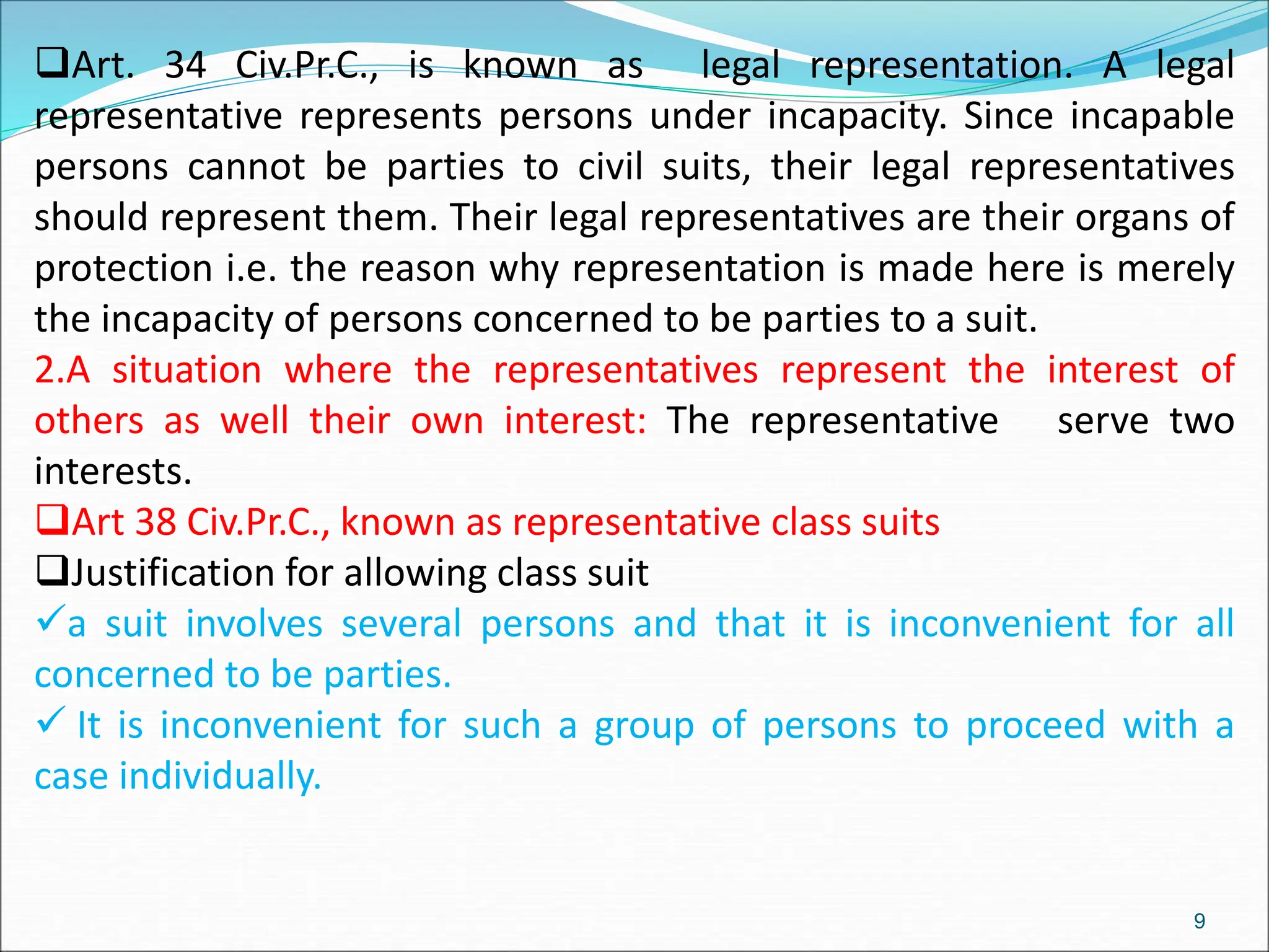 Art. 34 Civ.Pr.C., is known as legal representation. A legal
representative represents persons under incapacity. Since incapable
persons cannot be parties to civil suits, their legal representatives
should represent them. Their legal representatives are their organs of
protection i.e. the reason why representation is made here is merely
the incapacity of persons concerned to be parties to a suit.
2.A situation where the representatives represent the interest of
others as well their own interest: The representative serve two
interests.
Art 38 Civ.Pr.C., known as representative class suits
Justification for allowing class suit
a suit involves several persons and that it is inconvenient for all
concerned to be parties.
 It is inconvenient for such a group of persons to proceed with a
case individually.
9
 