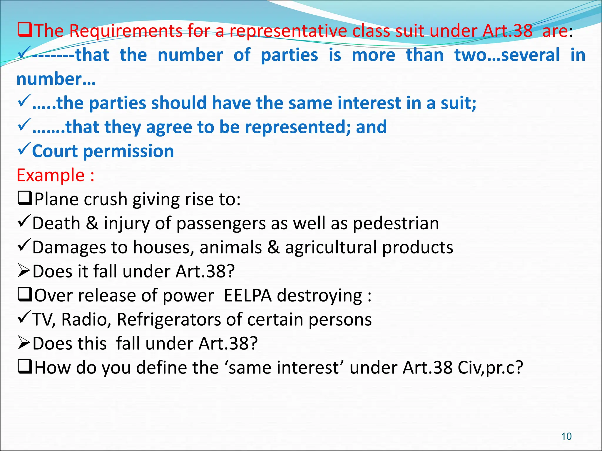 The Requirements for a representative class suit under Art.38 are:
-------that the number of parties is more than two…several in
number…
…..the parties should have the same interest in a suit;
…….that they agree to be represented; and
Court permission
Example :
Plane crush giving rise to:
Death & injury of passengers as well as pedestrian
Damages to houses, animals & agricultural products
Does it fall under Art.38?
Over release of power EELPA destroying :
TV, Radio, Refrigerators of certain persons
Does this fall under Art.38?
How do you define the ‘same interest’ under Art.38 Civ,pr.c?
10
 