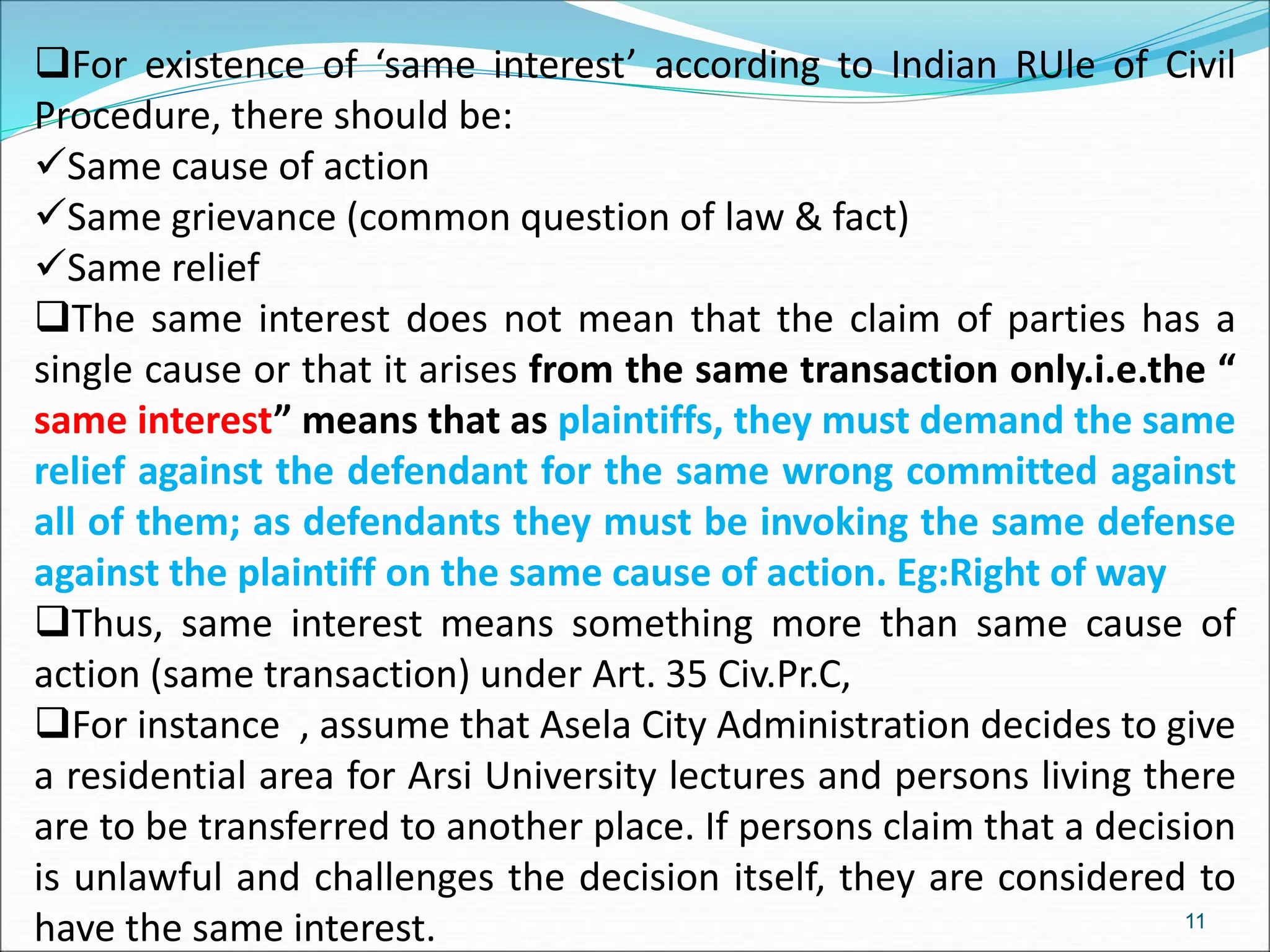 For existence of ‘same interest’ according to Indian RUle of Civil
Procedure, there should be:
Same cause of action
Same grievance (common question of law & fact)
Same relief
The same interest does not mean that the claim of parties has a
single cause or that it arises from the same transaction only.i.e.the “
same interest” means that as plaintiffs, they must demand the same
relief against the defendant for the same wrong committed against
all of them; as defendants they must be invoking the same defense
against the plaintiff on the same cause of action. Eg:Right of way
Thus, same interest means something more than same cause of
action (same transaction) under Art. 35 Civ.Pr.C,
For instance , assume that Asela City Administration decides to give
a residential area for Arsi University lectures and persons living there
are to be transferred to another place. If persons claim that a decision
is unlawful and challenges the decision itself, they are considered to
have the same interest. 11
 