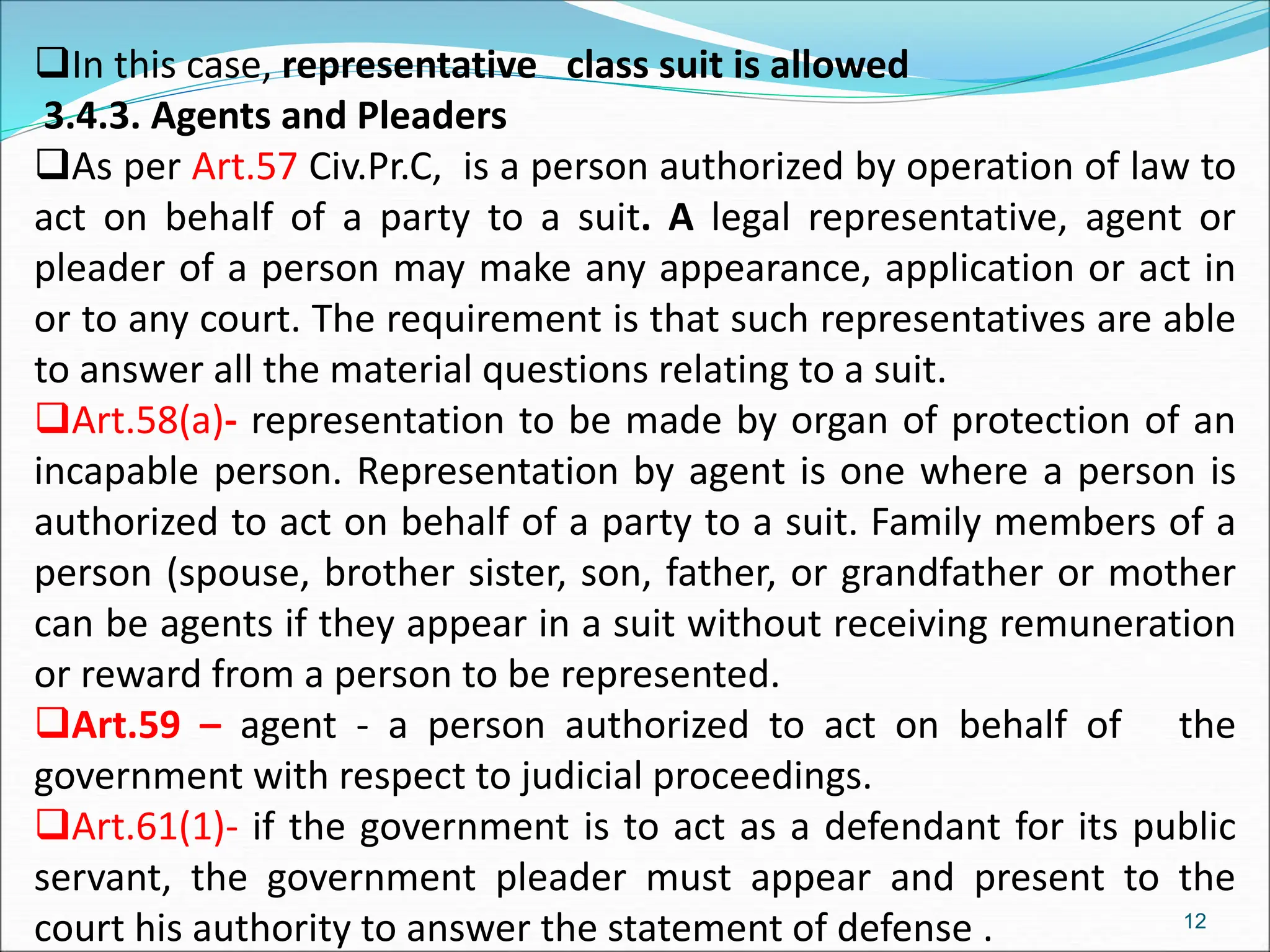 In this case, representative class suit is allowed
3.4.3. Agents and Pleaders
As per Art.57 Civ.Pr.C, is a person authorized by operation of law to
act on behalf of a party to a suit. A legal representative, agent or
pleader of a person may make any appearance, application or act in
or to any court. The requirement is that such representatives are able
to answer all the material questions relating to a suit.
Art.58(a)- representation to be made by organ of protection of an
incapable person. Representation by agent is one where a person is
authorized to act on behalf of a party to a suit. Family members of a
person (spouse, brother sister, son, father, or grandfather or mother
can be agents if they appear in a suit without receiving remuneration
or reward from a person to be represented.
Art.59 – agent - a person authorized to act on behalf of the
government with respect to judicial proceedings.
Art.61(1)- if the government is to act as a defendant for its public
servant, the government pleader must appear and present to the
court his authority to answer the statement of defense . 12
 