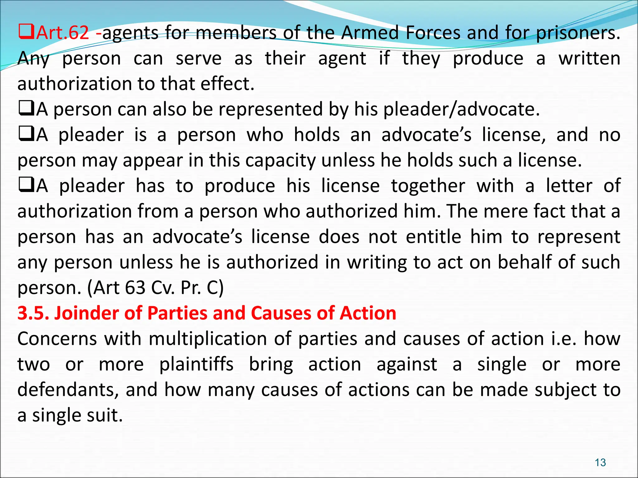 Art.62 -agents for members of the Armed Forces and for prisoners.
Any person can serve as their agent if they produce a written
authorization to that effect.
A person can also be represented by his pleader/advocate.
A pleader is a person who holds an advocate’s license, and no
person may appear in this capacity unless he holds such a license.
A pleader has to produce his license together with a letter of
authorization from a person who authorized him. The mere fact that a
person has an advocate’s license does not entitle him to represent
any person unless he is authorized in writing to act on behalf of such
person. (Art 63 Cv. Pr. C)
3.5. Joinder of Parties and Causes of Action
Concerns with multiplication of parties and causes of action i.e. how
two or more plaintiffs bring action against a single or more
defendants, and how many causes of actions can be made subject to
a single suit.
13
 