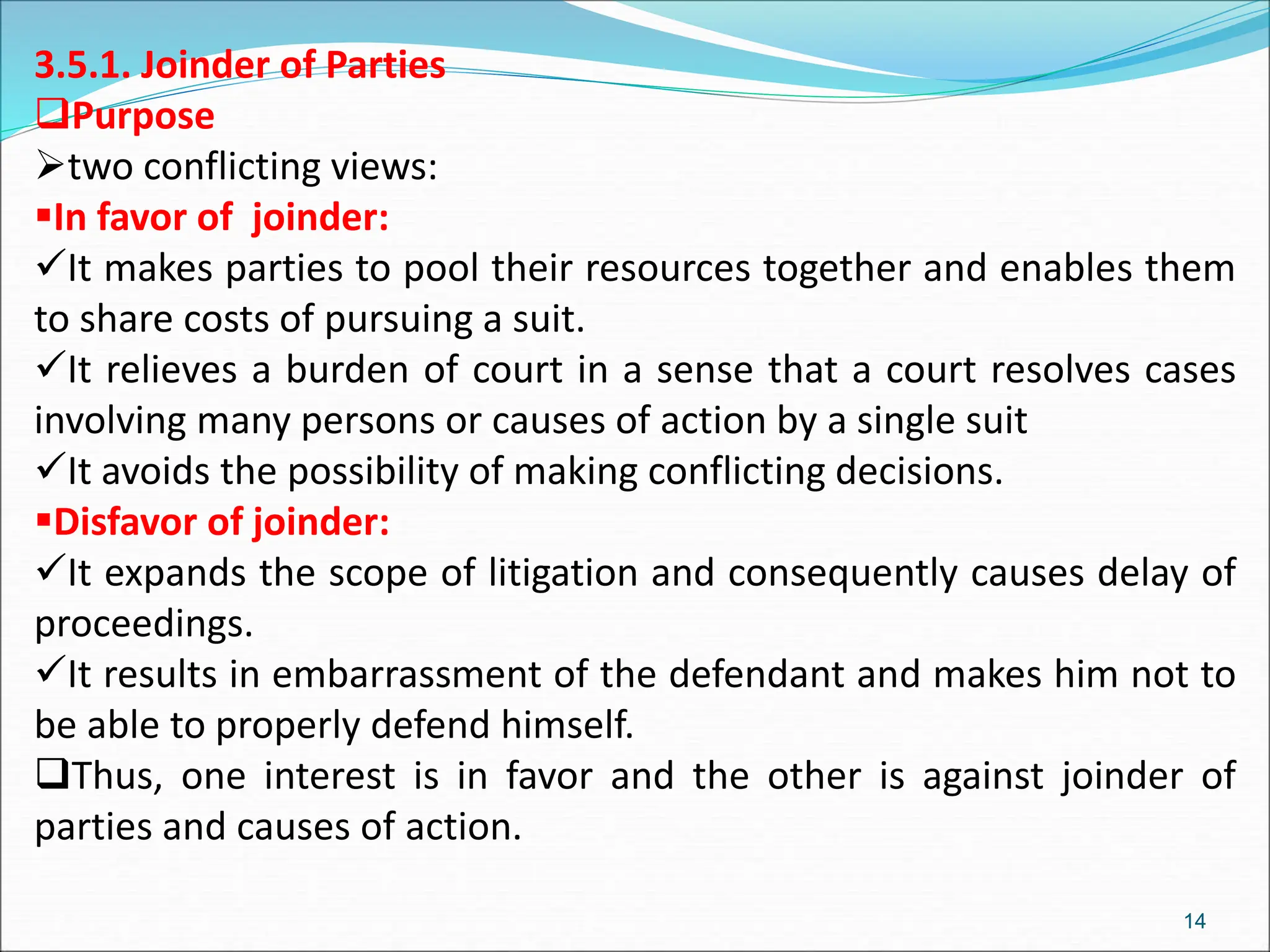 3.5.1. Joinder of Parties
Purpose
two conflicting views:
In favor of joinder:
It makes parties to pool their resources together and enables them
to share costs of pursuing a suit.
It relieves a burden of court in a sense that a court resolves cases
involving many persons or causes of action by a single suit
It avoids the possibility of making conflicting decisions.
Disfavor of joinder:
It expands the scope of litigation and consequently causes delay of
proceedings.
It results in embarrassment of the defendant and makes him not to
be able to properly defend himself.
Thus, one interest is in favor and the other is against joinder of
parties and causes of action.
14
 