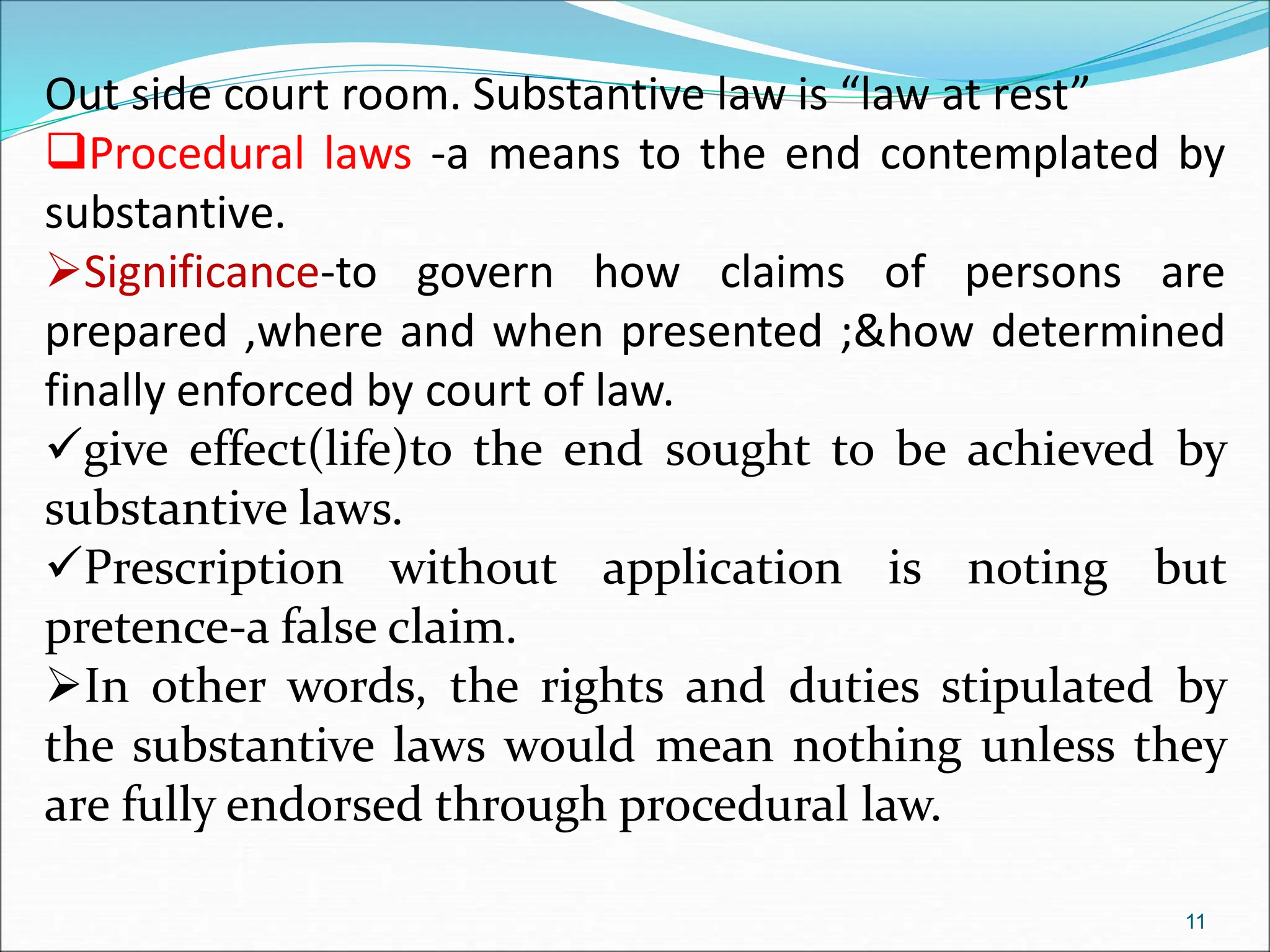 Out side court room. Substantive law is “law at rest”
Procedural laws -a means to the end contemplated by
substantive.
Significance-to govern how claims of persons are
prepared ,where and when presented ;&how determined
finally enforced by court of law.
give effect(life)to the end sought to be achieved by
substantive laws.
Prescription without application is noting but
pretence-a false claim.
In other words, the rights and duties stipulated by
the substantive laws would mean nothing unless they
are fully endorsed through procedural law.
11
 