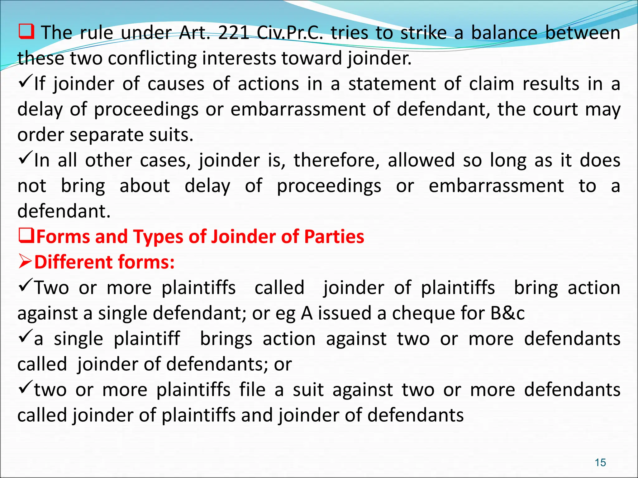  The rule under Art. 221 Civ.Pr.C. tries to strike a balance between
these two conflicting interests toward joinder.
If joinder of causes of actions in a statement of claim results in a
delay of proceedings or embarrassment of defendant, the court may
order separate suits.
In all other cases, joinder is, therefore, allowed so long as it does
not bring about delay of proceedings or embarrassment to a
defendant.
Forms and Types of Joinder of Parties
Different forms:
Two or more plaintiffs called joinder of plaintiffs bring action
against a single defendant; or eg A issued a cheque for B&c
a single plaintiff brings action against two or more defendants
called joinder of defendants; or
two or more plaintiffs file a suit against two or more defendants
called joinder of plaintiffs and joinder of defendants
15
 