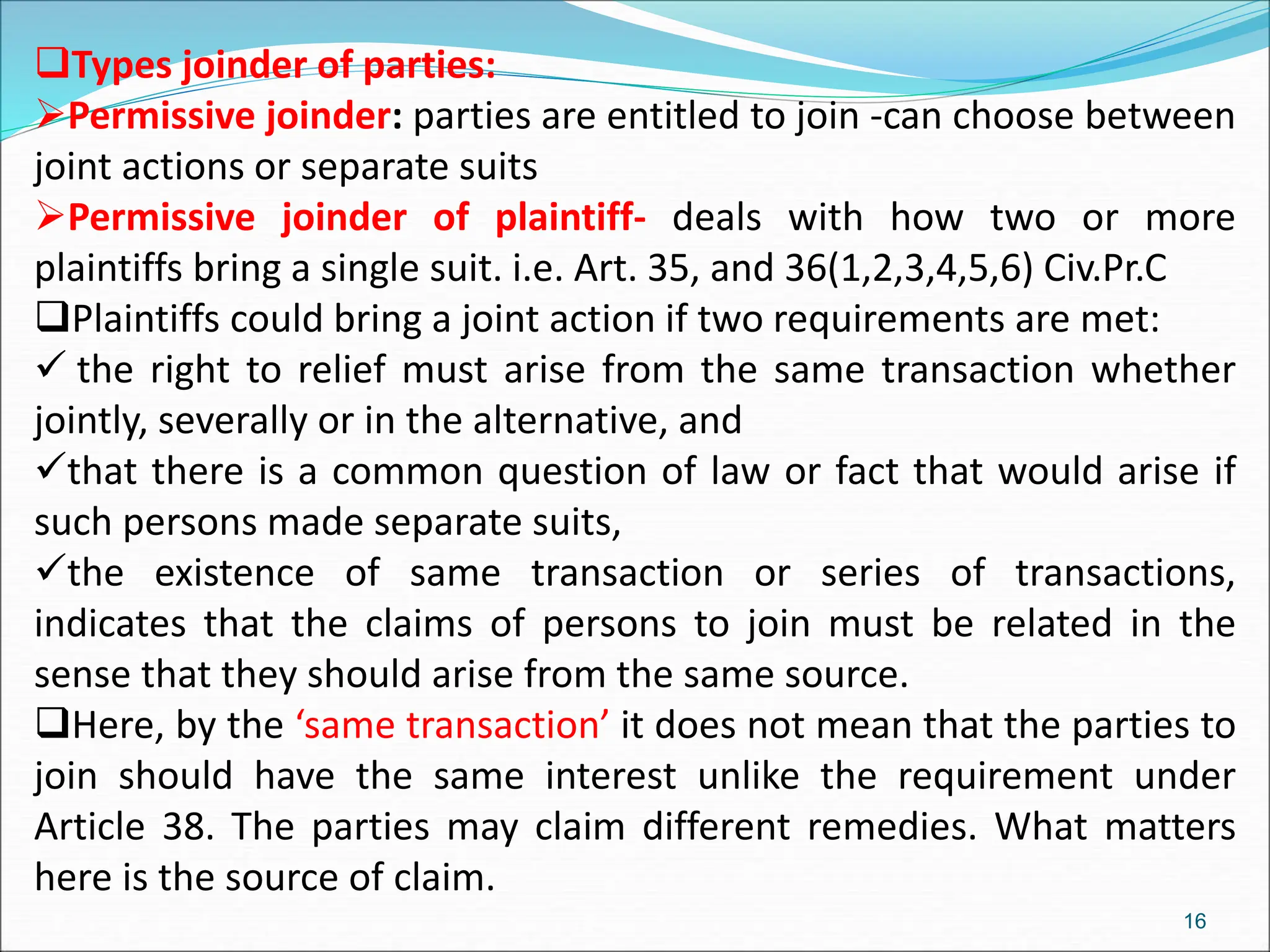 Types joinder of parties:
Permissive joinder: parties are entitled to join -can choose between
joint actions or separate suits
Permissive joinder of plaintiff- deals with how two or more
plaintiffs bring a single suit. i.e. Art. 35, and 36(1,2,3,4,5,6) Civ.Pr.C
Plaintiffs could bring a joint action if two requirements are met:
 the right to relief must arise from the same transaction whether
jointly, severally or in the alternative, and
that there is a common question of law or fact that would arise if
such persons made separate suits,
the existence of same transaction or series of transactions,
indicates that the claims of persons to join must be related in the
sense that they should arise from the same source.
Here, by the ‘same transaction’ it does not mean that the parties to
join should have the same interest unlike the requirement under
Article 38. The parties may claim different remedies. What matters
here is the source of claim.
16
 