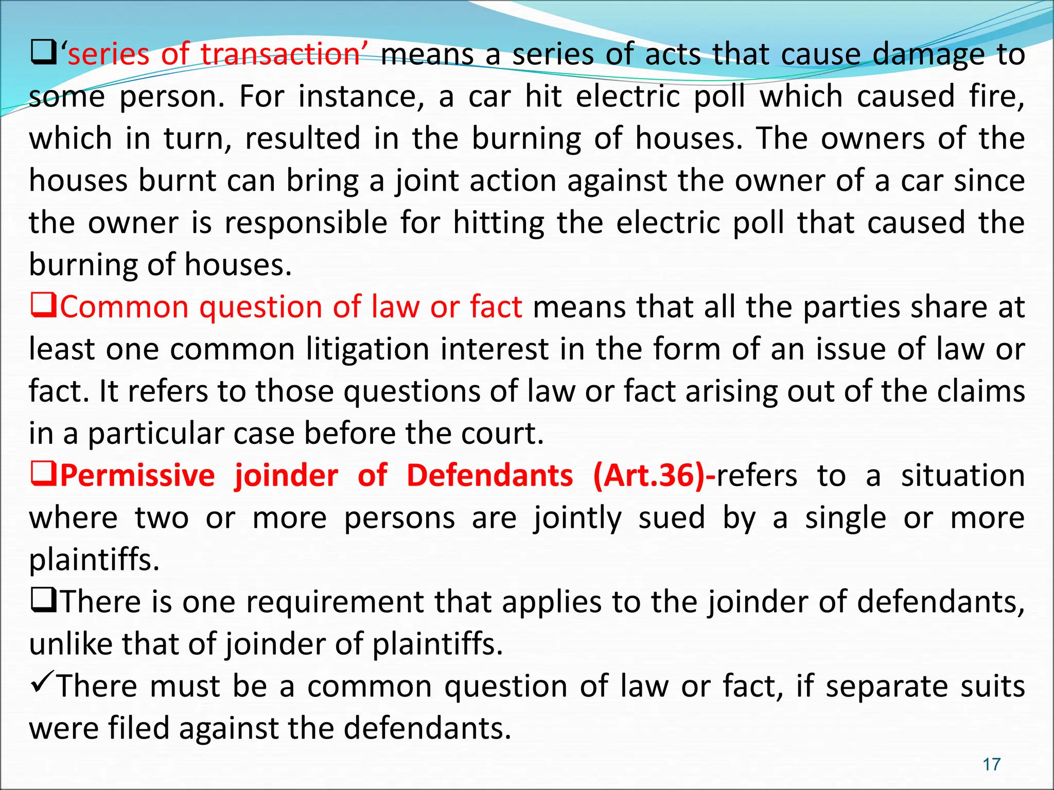 ‘series of transaction’ means a series of acts that cause damage to
some person. For instance, a car hit electric poll which caused fire,
which in turn, resulted in the burning of houses. The owners of the
houses burnt can bring a joint action against the owner of a car since
the owner is responsible for hitting the electric poll that caused the
burning of houses.
Common question of law or fact means that all the parties share at
least one common litigation interest in the form of an issue of law or
fact. It refers to those questions of law or fact arising out of the claims
in a particular case before the court.
Permissive joinder of Defendants (Art.36)-refers to a situation
where two or more persons are jointly sued by a single or more
plaintiffs.
There is one requirement that applies to the joinder of defendants,
unlike that of joinder of plaintiffs.
There must be a common question of law or fact, if separate suits
were filed against the defendants.
17
 