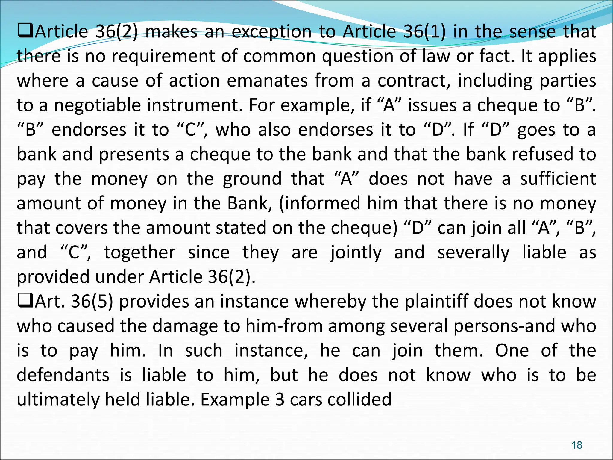 Article 36(2) makes an exception to Article 36(1) in the sense that
there is no requirement of common question of law or fact. It applies
where a cause of action emanates from a contract, including parties
to a negotiable instrument. For example, if “A” issues a cheque to “B”.
“B” endorses it to “C”, who also endorses it to “D”. If “D” goes to a
bank and presents a cheque to the bank and that the bank refused to
pay the money on the ground that “A” does not have a sufficient
amount of money in the Bank, (informed him that there is no money
that covers the amount stated on the cheque) “D” can join all “A”, “B”,
and “C”, together since they are jointly and severally liable as
provided under Article 36(2).
Art. 36(5) provides an instance whereby the plaintiff does not know
who caused the damage to him-from among several persons-and who
is to pay him. In such instance, he can join them. One of the
defendants is liable to him, but he does not know who is to be
ultimately held liable. Example 3 cars collided
18
 