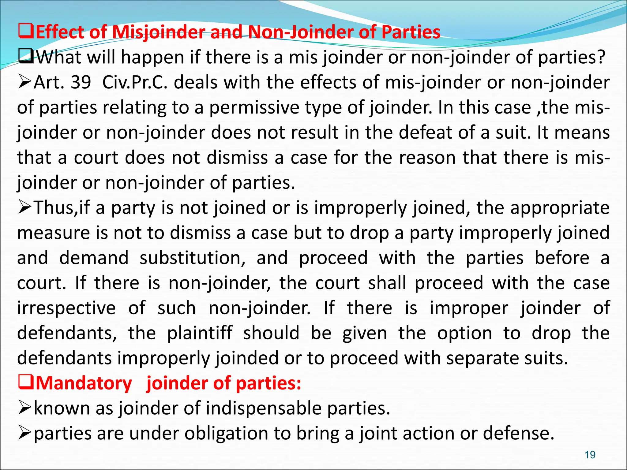 Effect of Misjoinder and Non-Joinder of Parties
What will happen if there is a mis joinder or non-joinder of parties?
Art. 39 Civ.Pr.C. deals with the effects of mis-joinder or non-joinder
of parties relating to a permissive type of joinder. In this case ,the mis-
joinder or non-joinder does not result in the defeat of a suit. It means
that a court does not dismiss a case for the reason that there is mis-
joinder or non-joinder of parties.
Thus,if a party is not joined or is improperly joined, the appropriate
measure is not to dismiss a case but to drop a party improperly joined
and demand substitution, and proceed with the parties before a
court. If there is non-joinder, the court shall proceed with the case
irrespective of such non-joinder. If there is improper joinder of
defendants, the plaintiff should be given the option to drop the
defendants improperly joinded or to proceed with separate suits.
Mandatory joinder of parties:
known as joinder of indispensable parties.
parties are under obligation to bring a joint action or defense.
19
 
