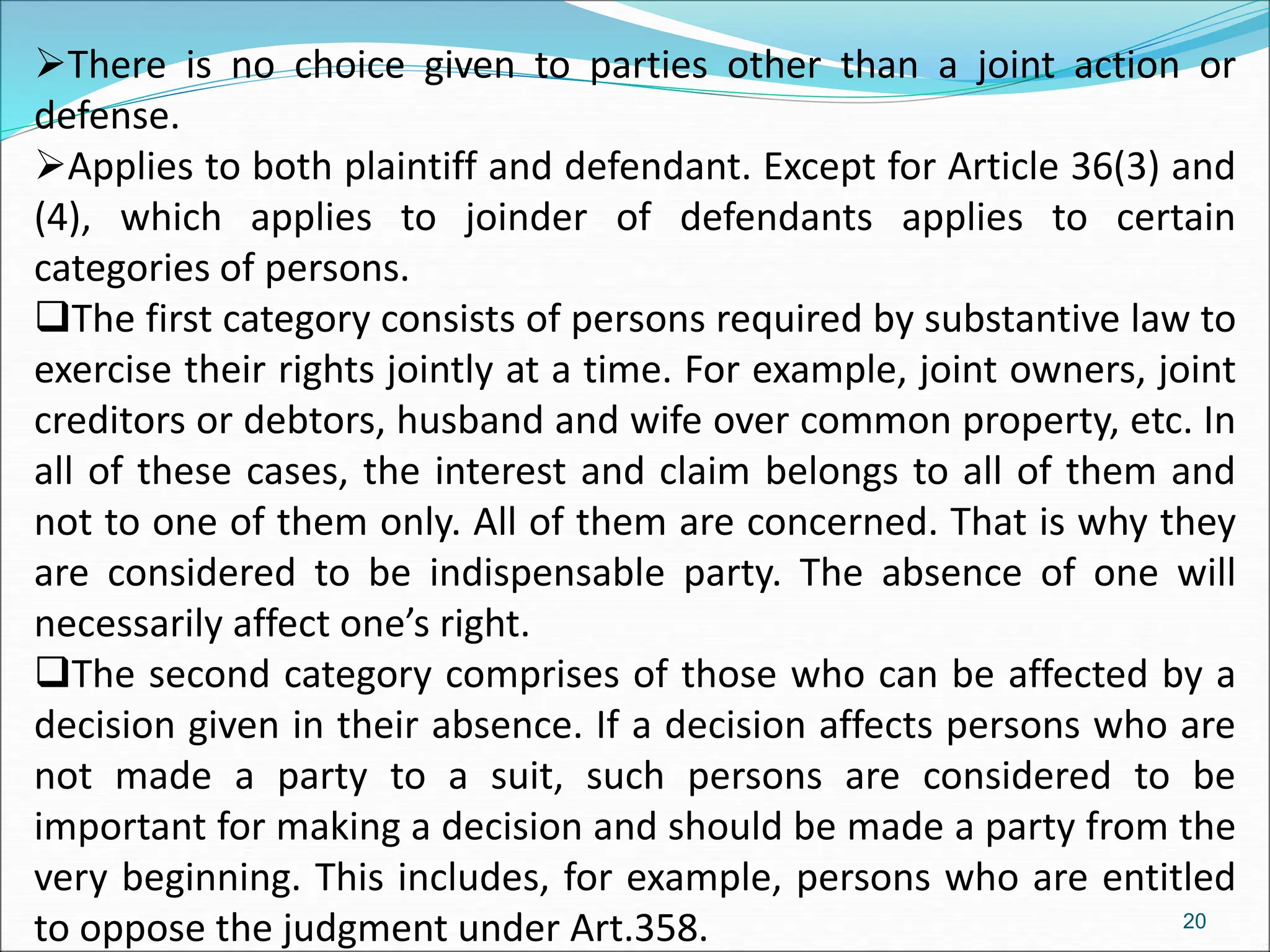 There is no choice given to parties other than a joint action or
defense.
Applies to both plaintiff and defendant. Except for Article 36(3) and
(4), which applies to joinder of defendants applies to certain
categories of persons.
The first category consists of persons required by substantive law to
exercise their rights jointly at a time. For example, joint owners, joint
creditors or debtors, husband and wife over common property, etc. In
all of these cases, the interest and claim belongs to all of them and
not to one of them only. All of them are concerned. That is why they
are considered to be indispensable party. The absence of one will
necessarily affect one’s right.
The second category comprises of those who can be affected by a
decision given in their absence. If a decision affects persons who are
not made a party to a suit, such persons are considered to be
important for making a decision and should be made a party from the
very beginning. This includes, for example, persons who are entitled
to oppose the judgment under Art.358. 20
 