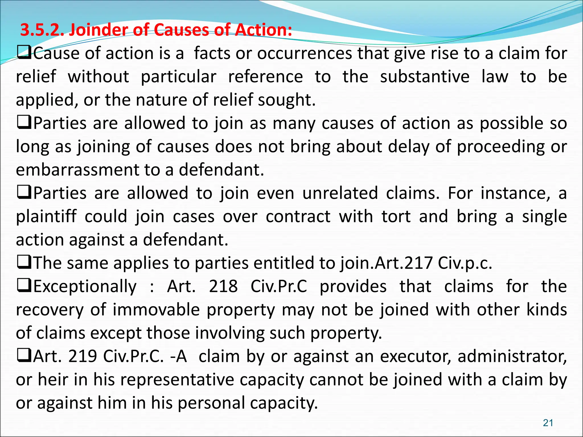 3.5.2. Joinder of Causes of Action:
Cause of action is a facts or occurrences that give rise to a claim for
relief without particular reference to the substantive law to be
applied, or the nature of relief sought.
Parties are allowed to join as many causes of action as possible so
long as joining of causes does not bring about delay of proceeding or
embarrassment to a defendant.
Parties are allowed to join even unrelated claims. For instance, a
plaintiff could join cases over contract with tort and bring a single
action against a defendant.
The same applies to parties entitled to join.Art.217 Civ.p.c.
Exceptionally : Art. 218 Civ.Pr.C provides that claims for the
recovery of immovable property may not be joined with other kinds
of claims except those involving such property.
Art. 219 Civ.Pr.C. -A claim by or against an executor, administrator,
or heir in his representative capacity cannot be joined with a claim by
or against him in his personal capacity.
21
 