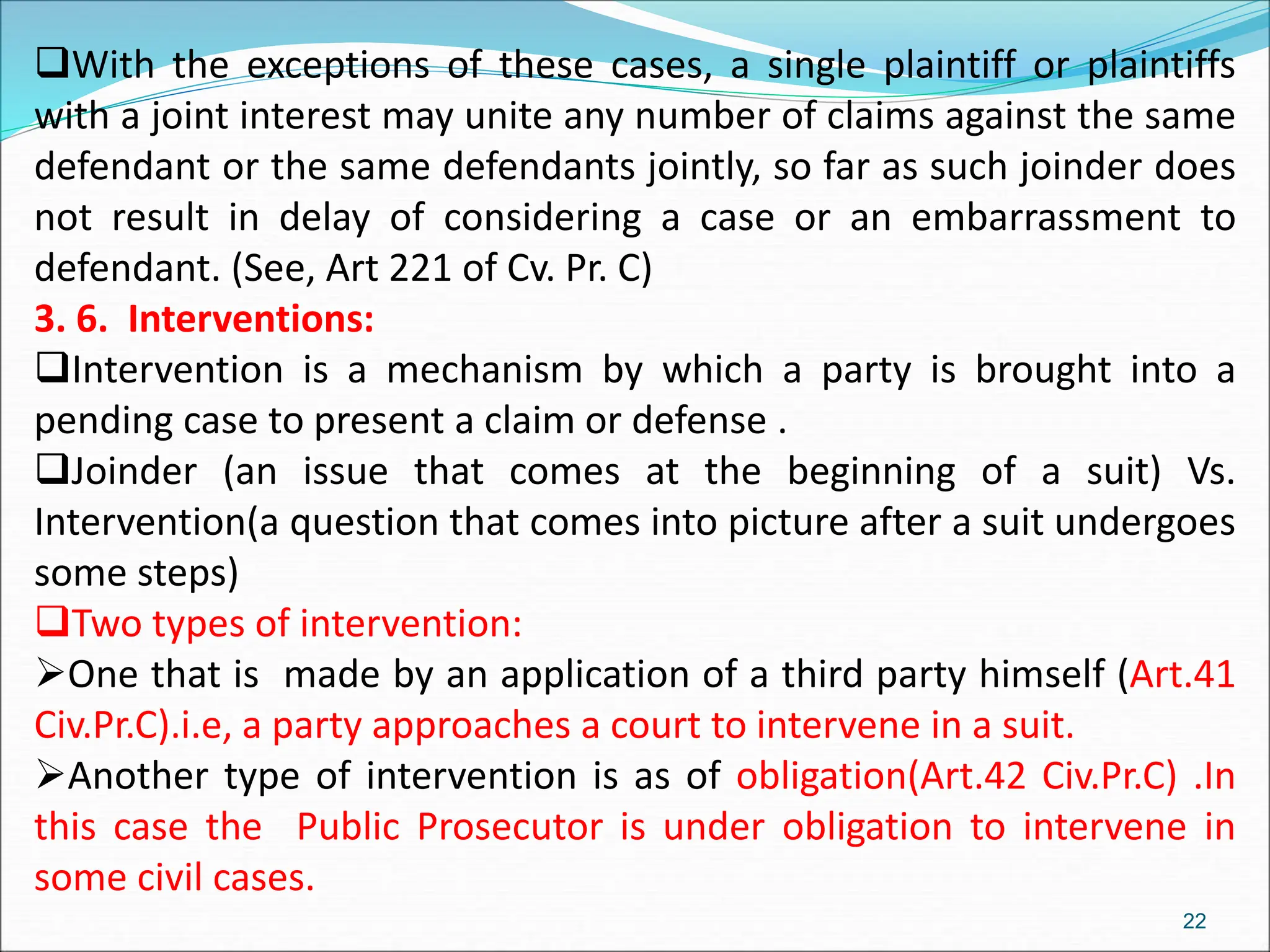 With the exceptions of these cases, a single plaintiff or plaintiffs
with a joint interest may unite any number of claims against the same
defendant or the same defendants jointly, so far as such joinder does
not result in delay of considering a case or an embarrassment to
defendant. (See, Art 221 of Cv. Pr. C)
3. 6. Interventions:
Intervention is a mechanism by which a party is brought into a
pending case to present a claim or defense .
Joinder (an issue that comes at the beginning of a suit) Vs.
Intervention(a question that comes into picture after a suit undergoes
some steps)
Two types of intervention:
One that is made by an application of a third party himself (Art.41
Civ.Pr.C).i.e, a party approaches a court to intervene in a suit.
Another type of intervention is as of obligation(Art.42 Civ.Pr.C) .In
this case the Public Prosecutor is under obligation to intervene in
some civil cases.
22
 
