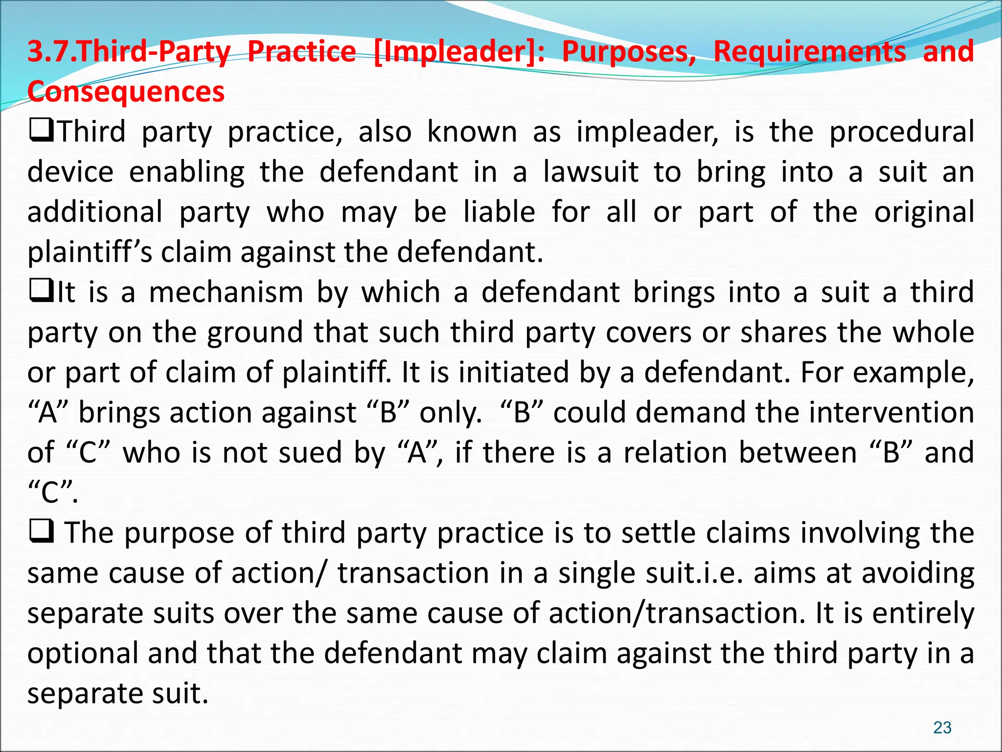 3.7.Third-Party Practice [Impleader]: Purposes, Requirements and
Consequences
Third party practice, also known as impleader, is the procedural
device enabling the defendant in a lawsuit to bring into a suit an
additional party who may be liable for all or part of the original
plaintiff’s claim against the defendant.
It is a mechanism by which a defendant brings into a suit a third
party on the ground that such third party covers or shares the whole
or part of claim of plaintiff. It is initiated by a defendant. For example,
“A” brings action against “B” only. “B” could demand the intervention
of “C” who is not sued by “A”, if there is a relation between “B” and
“C”.
 The purpose of third party practice is to settle claims involving the
same cause of action/ transaction in a single suit.i.e. aims at avoiding
separate suits over the same cause of action/transaction. It is entirely
optional and that the defendant may claim against the third party in a
separate suit.
23
 