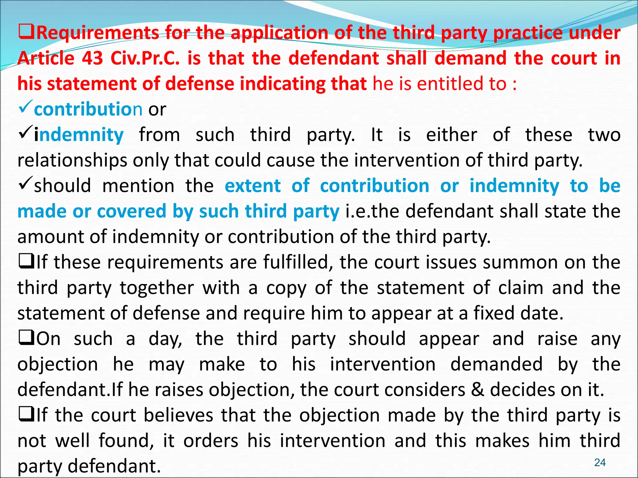 Requirements for the application of the third party practice under
Article 43 Civ.Pr.C. is that the defendant shall demand the court in
his statement of defense indicating that he is entitled to :
contribution or
indemnity from such third party. It is either of these two
relationships only that could cause the intervention of third party.
should mention the extent of contribution or indemnity to be
made or covered by such third party i.e.the defendant shall state the
amount of indemnity or contribution of the third party.
If these requirements are fulfilled, the court issues summon on the
third party together with a copy of the statement of claim and the
statement of defense and require him to appear at a fixed date.
On such a day, the third party should appear and raise any
objection he may make to his intervention demanded by the
defendant.If he raises objection, the court considers & decides on it.
If the court believes that the objection made by the third party is
not well found, it orders his intervention and this makes him third
party defendant. 24
 