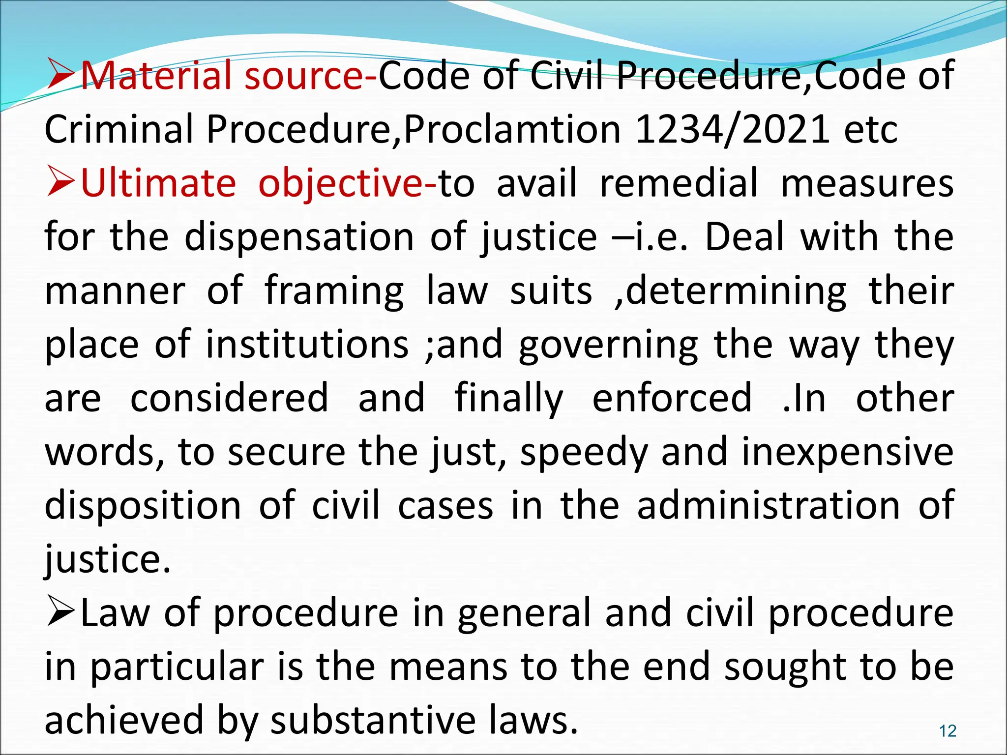 Material source-Code of Civil Procedure,Code of
Criminal Procedure,Proclamtion 1234/2021 etc
Ultimate objective-to avail remedial measures
for the dispensation of justice –i.e. Deal with the
manner of framing law suits ,determining their
place of institutions ;and governing the way they
are considered and finally enforced .In other
words, to secure the just, speedy and inexpensive
disposition of civil cases in the administration of
justice.
Law of procedure in general and civil procedure
in particular is the means to the end sought to be
achieved by substantive laws. 12
 