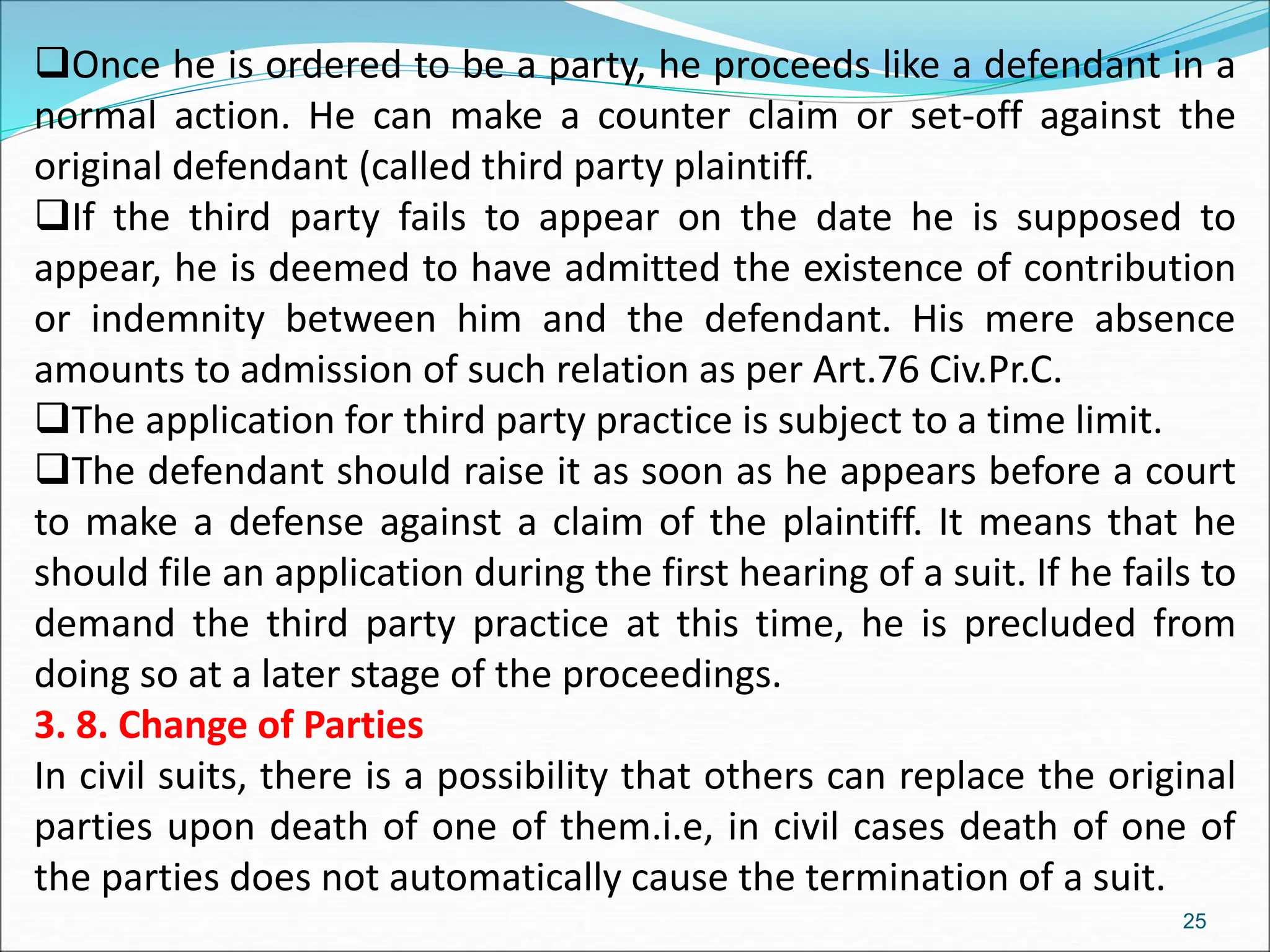 Once he is ordered to be a party, he proceeds like a defendant in a
normal action. He can make a counter claim or set-off against the
original defendant (called third party plaintiff.
If the third party fails to appear on the date he is supposed to
appear, he is deemed to have admitted the existence of contribution
or indemnity between him and the defendant. His mere absence
amounts to admission of such relation as per Art.76 Civ.Pr.C.
The application for third party practice is subject to a time limit.
The defendant should raise it as soon as he appears before a court
to make a defense against a claim of the plaintiff. It means that he
should file an application during the first hearing of a suit. If he fails to
demand the third party practice at this time, he is precluded from
doing so at a later stage of the proceedings.
3. 8. Change of Parties
In civil suits, there is a possibility that others can replace the original
parties upon death of one of them.i.e, in civil cases death of one of
the parties does not automatically cause the termination of a suit.
25
 