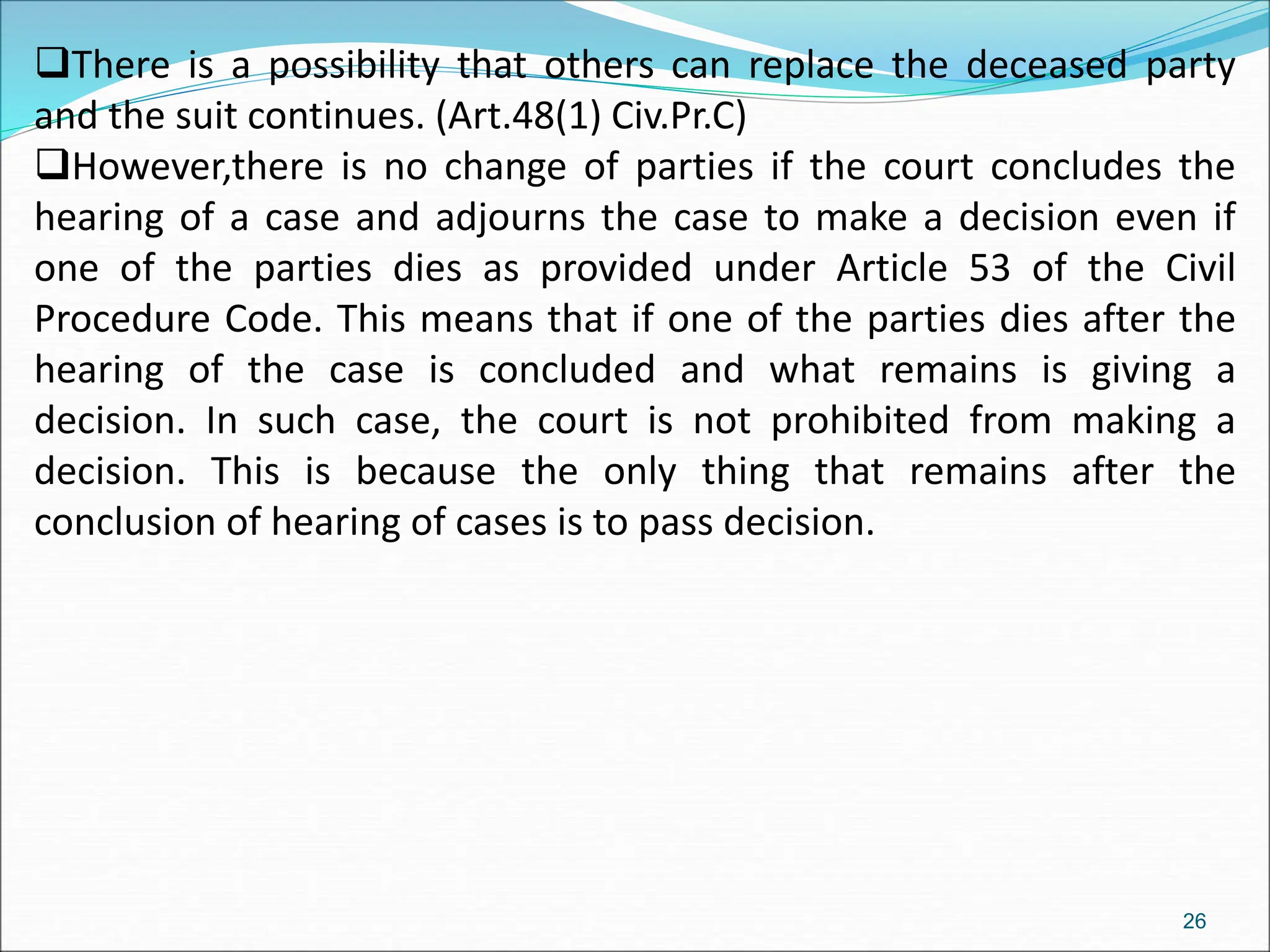 There is a possibility that others can replace the deceased party
and the suit continues. (Art.48(1) Civ.Pr.C)
However,there is no change of parties if the court concludes the
hearing of a case and adjourns the case to make a decision even if
one of the parties dies as provided under Article 53 of the Civil
Procedure Code. This means that if one of the parties dies after the
hearing of the case is concluded and what remains is giving a
decision. In such case, the court is not prohibited from making a
decision. This is because the only thing that remains after the
conclusion of hearing of cases is to pass decision.
26
 