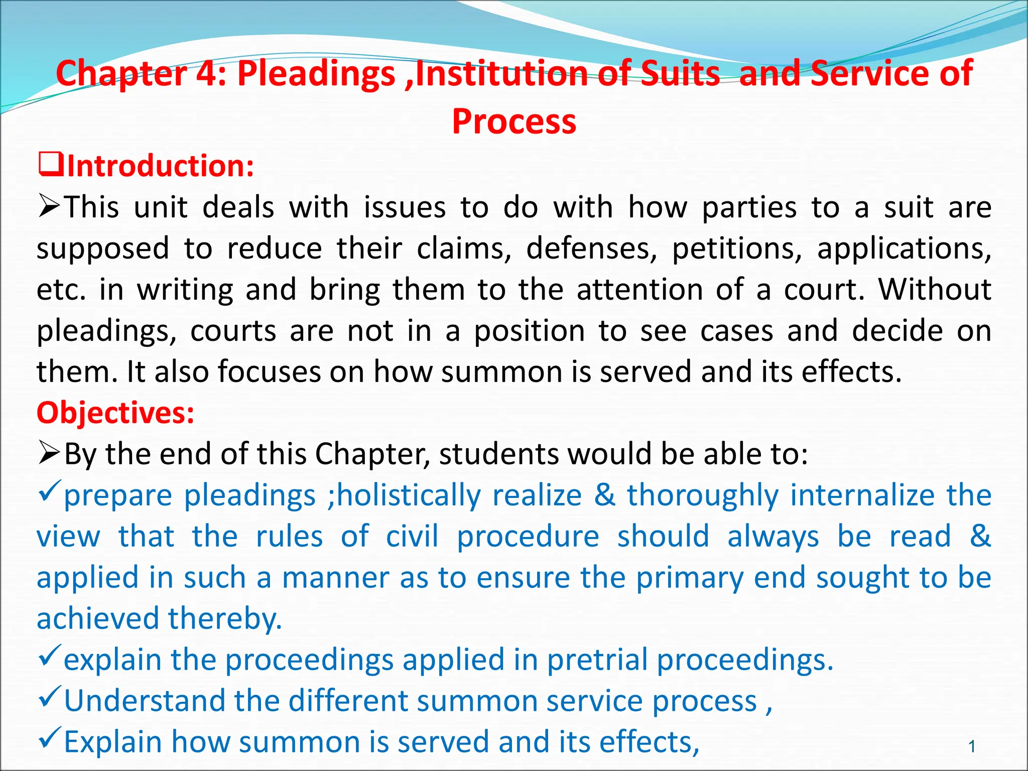 Chapter 4: Pleadings ,Institution of Suits and Service of
Process
Introduction:
This unit deals with issues to do with how parties to a suit are
supposed to reduce their claims, defenses, petitions, applications,
etc. in writing and bring them to the attention of a court. Without
pleadings, courts are not in a position to see cases and decide on
them. It also focuses on how summon is served and its effects.
Objectives:
By the end of this Chapter, students would be able to:
prepare pleadings ;holistically realize & thoroughly internalize the
view that the rules of civil procedure should always be read &
applied in such a manner as to ensure the primary end sought to be
achieved thereby.
explain the proceedings applied in pretrial proceedings.
Understand the different summon service process ,
Explain how summon is served and its effects, 1
 