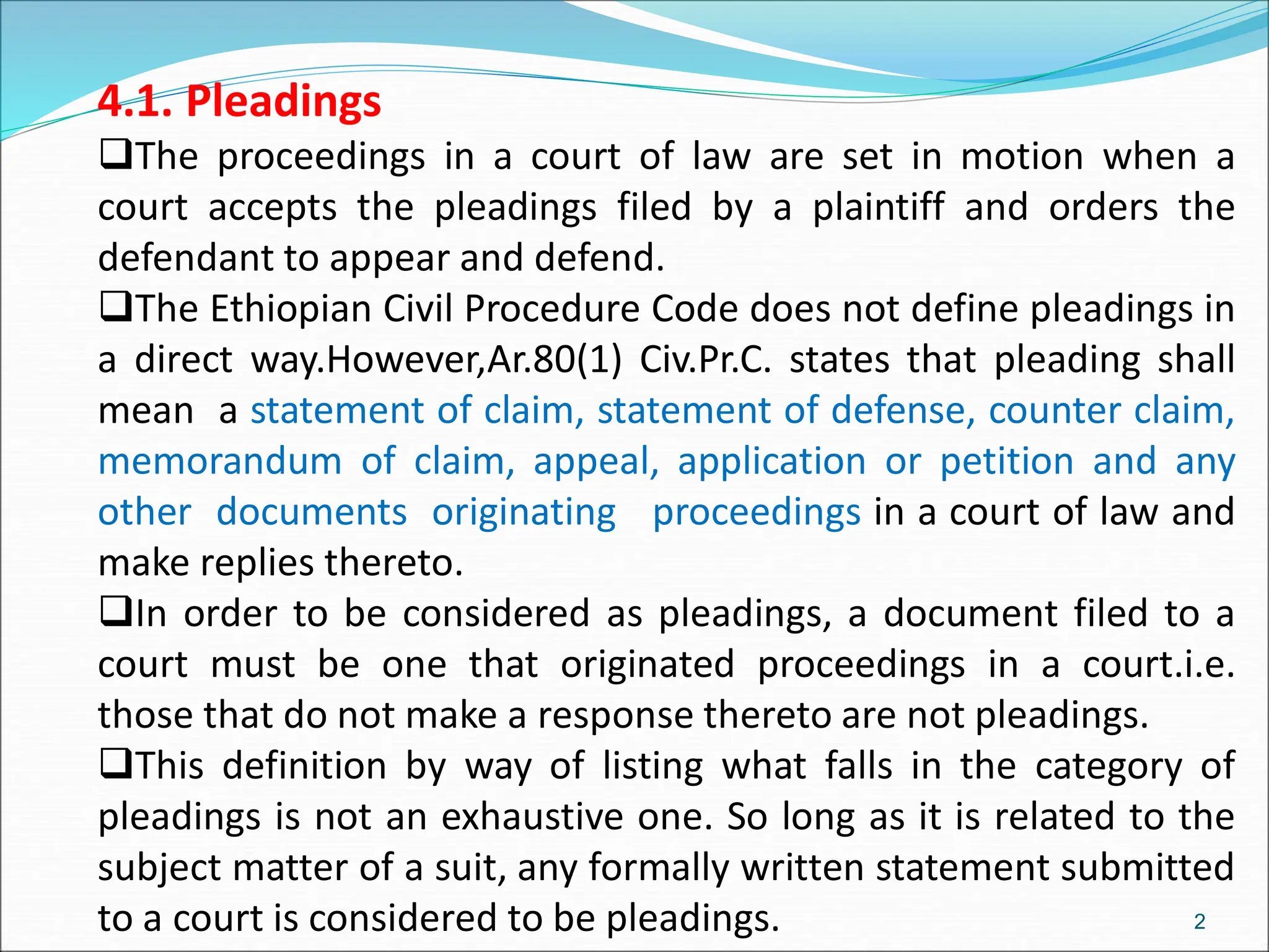 4.1. Pleadings
The proceedings in a court of law are set in motion when a
court accepts the pleadings filed by a plaintiff and orders the
defendant to appear and defend.
The Ethiopian Civil Procedure Code does not define pleadings in
a direct way.However,Ar.80(1) Civ.Pr.C. states that pleading shall
mean a statement of claim, statement of defense, counter claim,
memorandum of claim, appeal, application or petition and any
other documents originating proceedings in a court of law and
make replies thereto.
In order to be considered as pleadings, a document filed to a
court must be one that originated proceedings in a court.i.e.
those that do not make a response thereto are not pleadings.
This definition by way of listing what falls in the category of
pleadings is not an exhaustive one. So long as it is related to the
subject matter of a suit, any formally written statement submitted
to a court is considered to be pleadings. 2
 