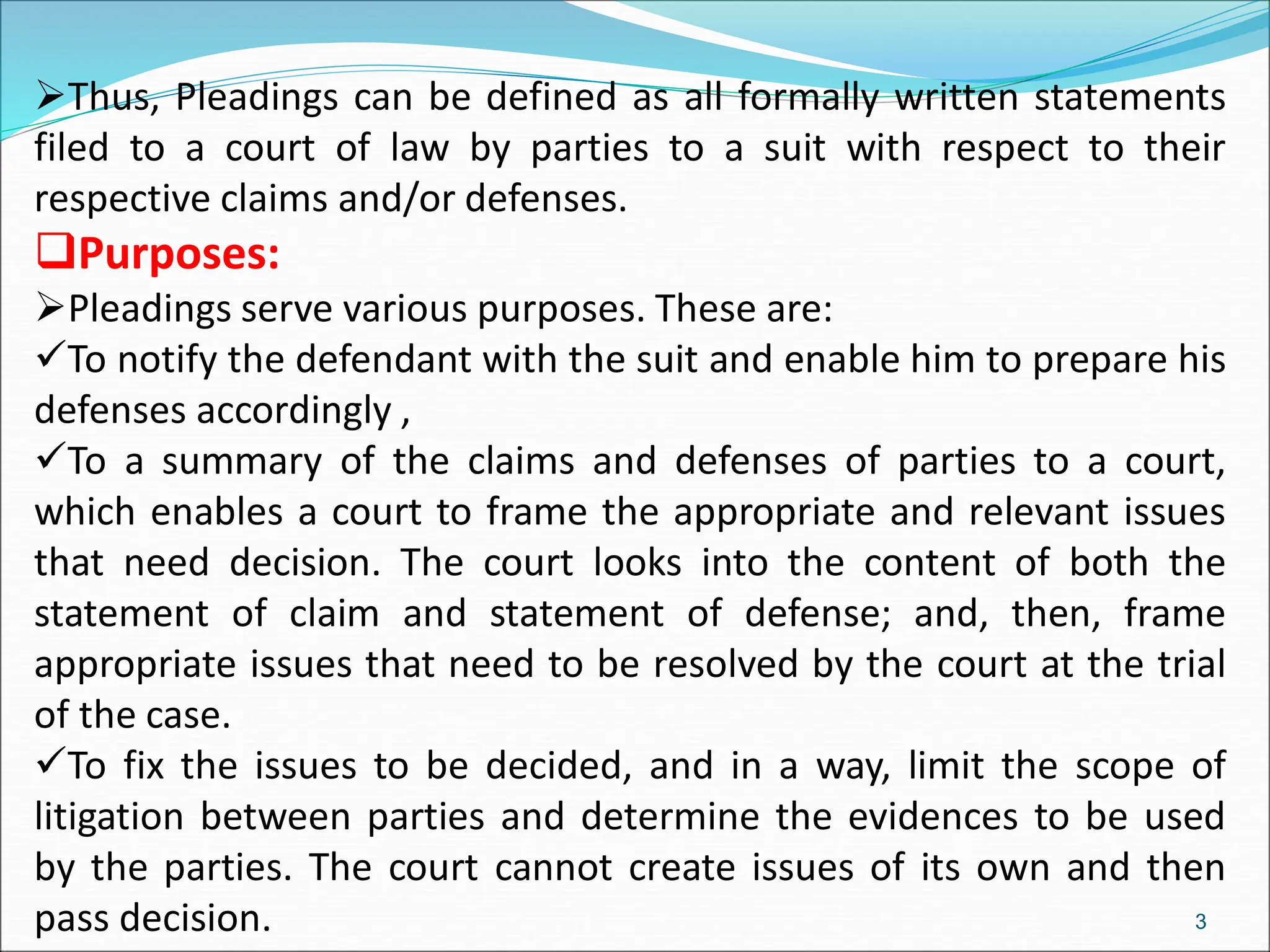 Thus, Pleadings can be defined as all formally written statements
filed to a court of law by parties to a suit with respect to their
respective claims and/or defenses.
Purposes:
Pleadings serve various purposes. These are:
To notify the defendant with the suit and enable him to prepare his
defenses accordingly ,
To a summary of the claims and defenses of parties to a court,
which enables a court to frame the appropriate and relevant issues
that need decision. The court looks into the content of both the
statement of claim and statement of defense; and, then, frame
appropriate issues that need to be resolved by the court at the trial
of the case.
To fix the issues to be decided, and in a way, limit the scope of
litigation between parties and determine the evidences to be used
by the parties. The court cannot create issues of its own and then
pass decision. 3
 