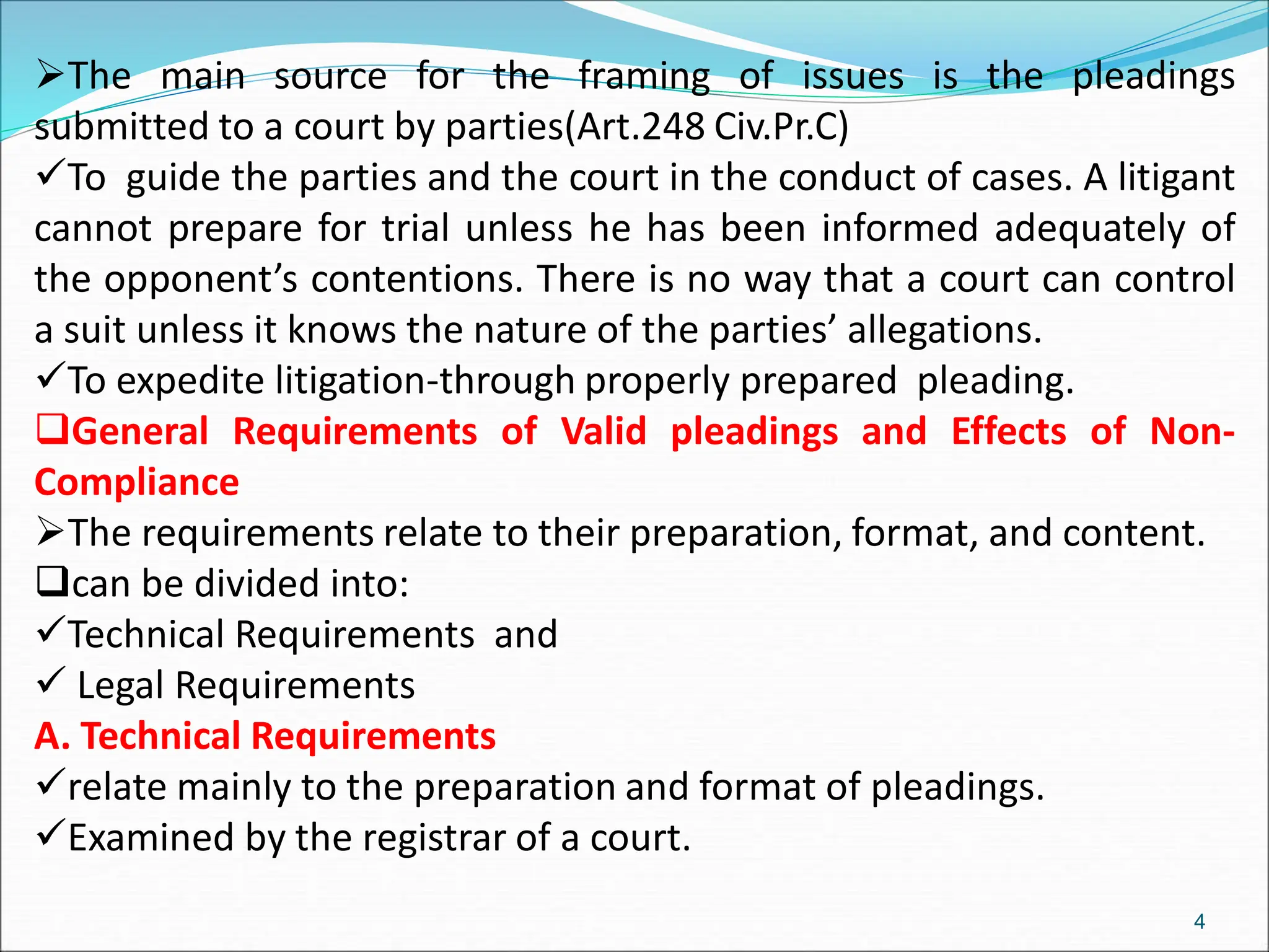 The main source for the framing of issues is the pleadings
submitted to a court by parties(Art.248 Civ.Pr.C)
To guide the parties and the court in the conduct of cases. A litigant
cannot prepare for trial unless he has been informed adequately of
the opponent’s contentions. There is no way that a court can control
a suit unless it knows the nature of the parties’ allegations.
To expedite litigation-through properly prepared pleading.
General Requirements of Valid pleadings and Effects of Non-
Compliance
The requirements relate to their preparation, format, and content.
can be divided into:
Technical Requirements and
 Legal Requirements
A. Technical Requirements
relate mainly to the preparation and format of pleadings.
Examined by the registrar of a court.
4
 