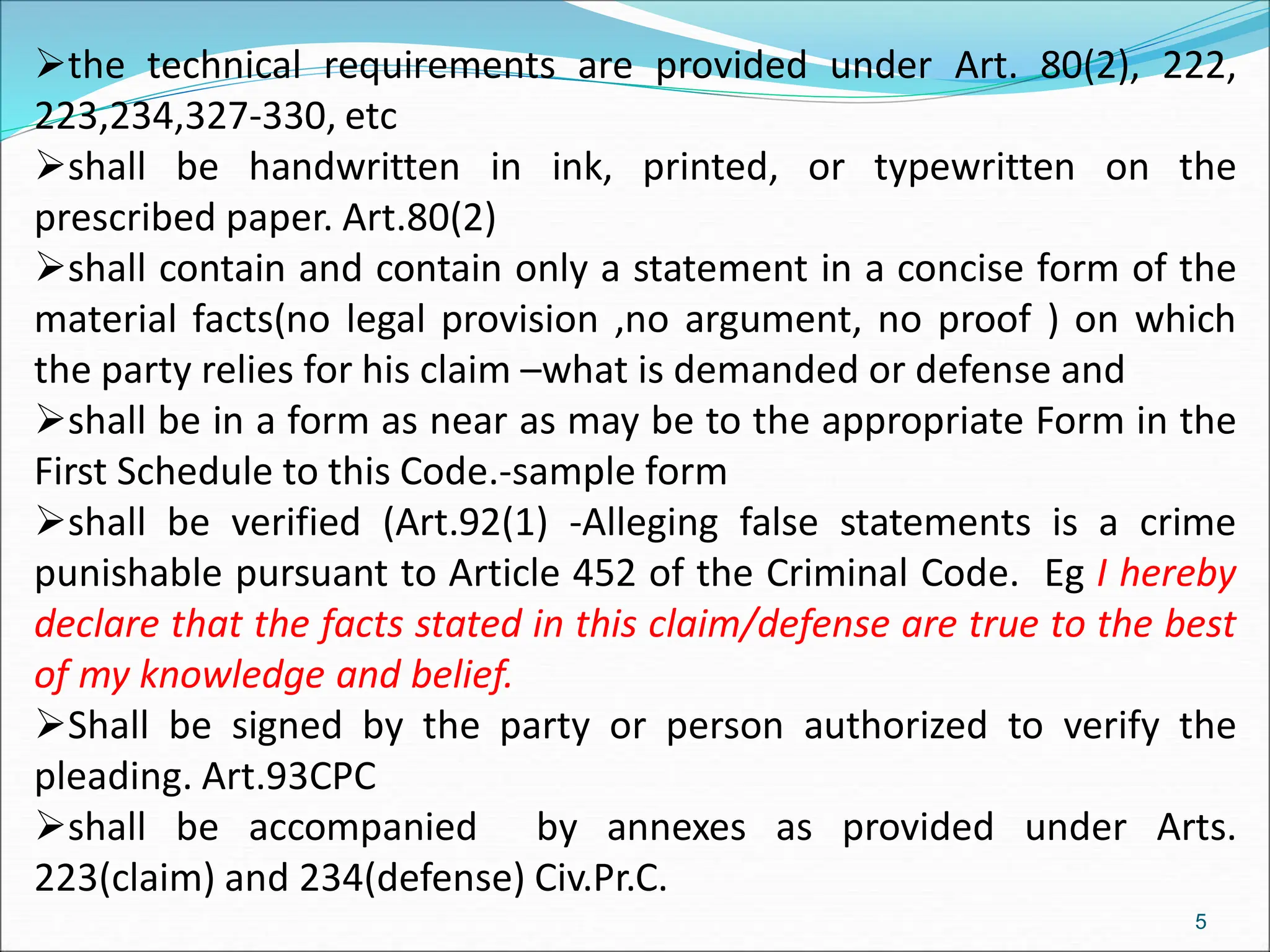the technical requirements are provided under Art. 80(2), 222,
223,234,327-330, etc
shall be handwritten in ink, printed, or typewritten on the
prescribed paper. Art.80(2)
shall contain and contain only a statement in a concise form of the
material facts(no legal provision ,no argument, no proof ) on which
the party relies for his claim –what is demanded or defense and
shall be in a form as near as may be to the appropriate Form in the
First Schedule to this Code.-sample form
shall be verified (Art.92(1) -Alleging false statements is a crime
punishable pursuant to Article 452 of the Criminal Code. Eg I hereby
declare that the facts stated in this claim/defense are true to the best
of my knowledge and belief.
Shall be signed by the party or person authorized to verify the
pleading. Art.93CPC
shall be accompanied by annexes as provided under Arts.
223(claim) and 234(defense) Civ.Pr.C.
5
 