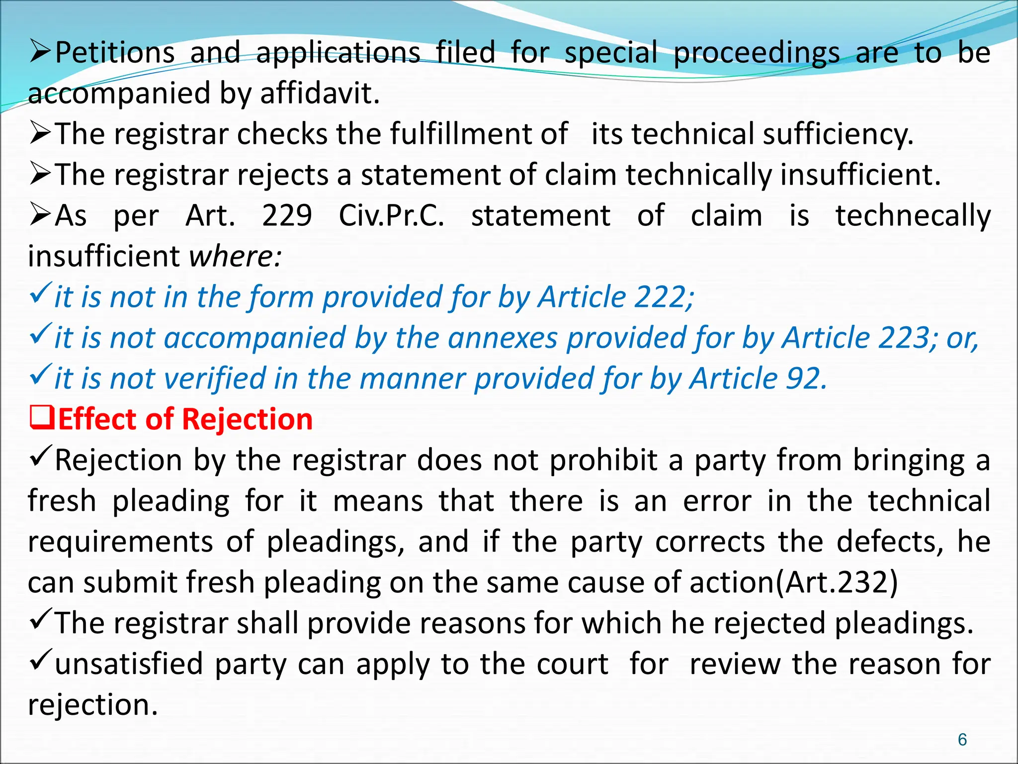 Petitions and applications filed for special proceedings are to be
accompanied by affidavit.
The registrar checks the fulfillment of its technical sufficiency.
The registrar rejects a statement of claim technically insufficient.
As per Art. 229 Civ.Pr.C. statement of claim is technecally
insufficient where:
it is not in the form provided for by Article 222;
it is not accompanied by the annexes provided for by Article 223; or,
it is not verified in the manner provided for by Article 92.
Effect of Rejection
Rejection by the registrar does not prohibit a party from bringing a
fresh pleading for it means that there is an error in the technical
requirements of pleadings, and if the party corrects the defects, he
can submit fresh pleading on the same cause of action(Art.232)
The registrar shall provide reasons for which he rejected pleadings.
unsatisfied party can apply to the court for review the reason for
rejection.
6
 