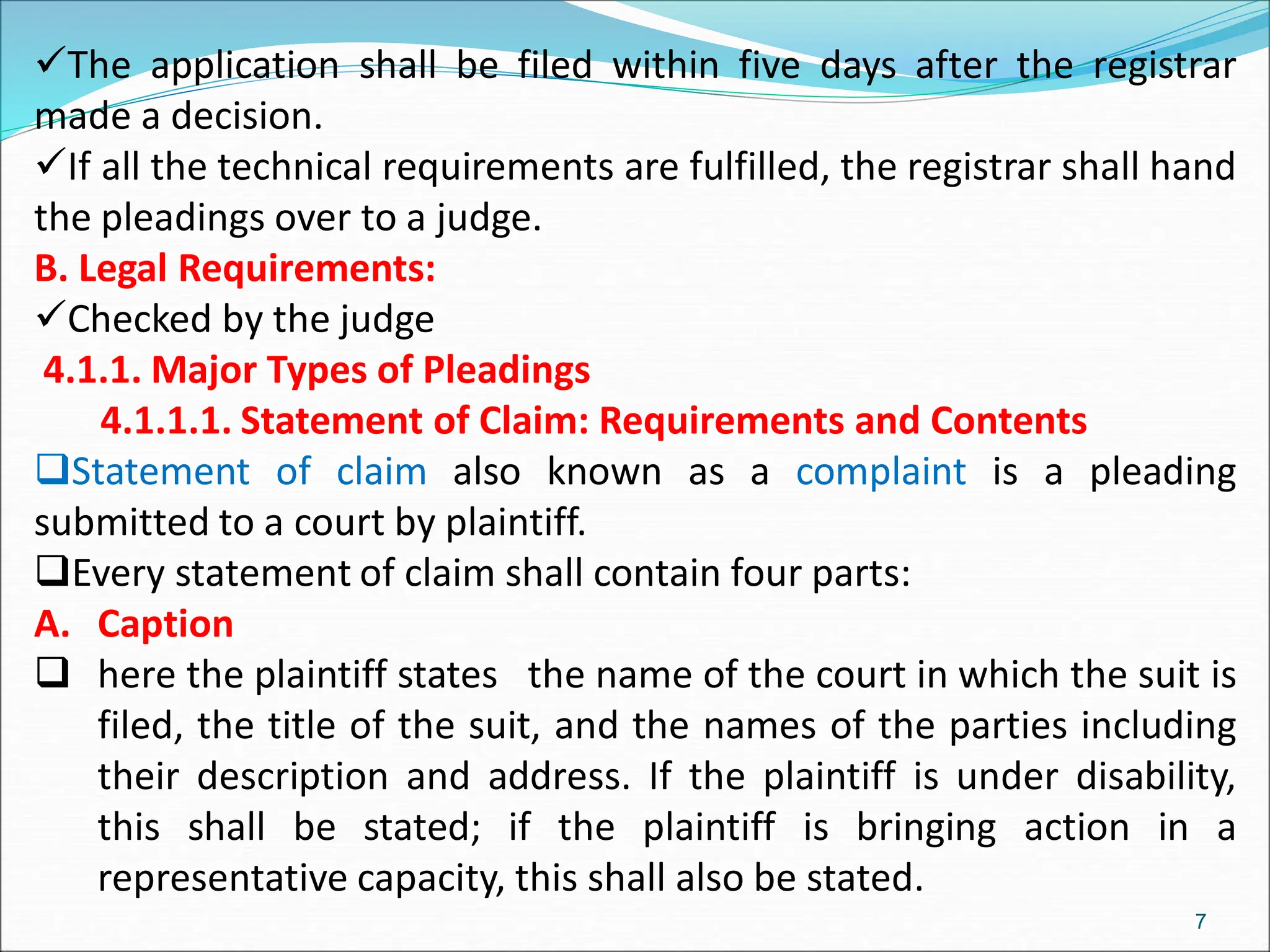 The application shall be filed within five days after the registrar
made a decision.
If all the technical requirements are fulfilled, the registrar shall hand
the pleadings over to a judge.
B. Legal Requirements:
Checked by the judge
4.1.1. Major Types of Pleadings
4.1.1.1. Statement of Claim: Requirements and Contents
Statement of claim also known as a complaint is a pleading
submitted to a court by plaintiff.
Every statement of claim shall contain four parts:
A. Caption
 here the plaintiff states the name of the court in which the suit is
filed, the title of the suit, and the names of the parties including
their description and address. If the plaintiff is under disability,
this shall be stated; if the plaintiff is bringing action in a
representative capacity, this shall also be stated.
7
 