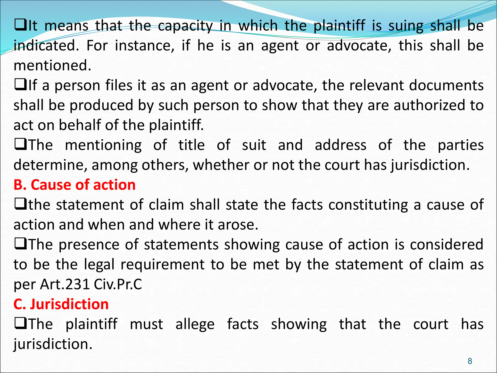 It means that the capacity in which the plaintiff is suing shall be
indicated. For instance, if he is an agent or advocate, this shall be
mentioned.
If a person files it as an agent or advocate, the relevant documents
shall be produced by such person to show that they are authorized to
act on behalf of the plaintiff.
The mentioning of title of suit and address of the parties
determine, among others, whether or not the court has jurisdiction.
B. Cause of action
the statement of claim shall state the facts constituting a cause of
action and when and where it arose.
The presence of statements showing cause of action is considered
to be the legal requirement to be met by the statement of claim as
per Art.231 Civ.Pr.C
C. Jurisdiction
The plaintiff must allege facts showing that the court has
jurisdiction.
8
 