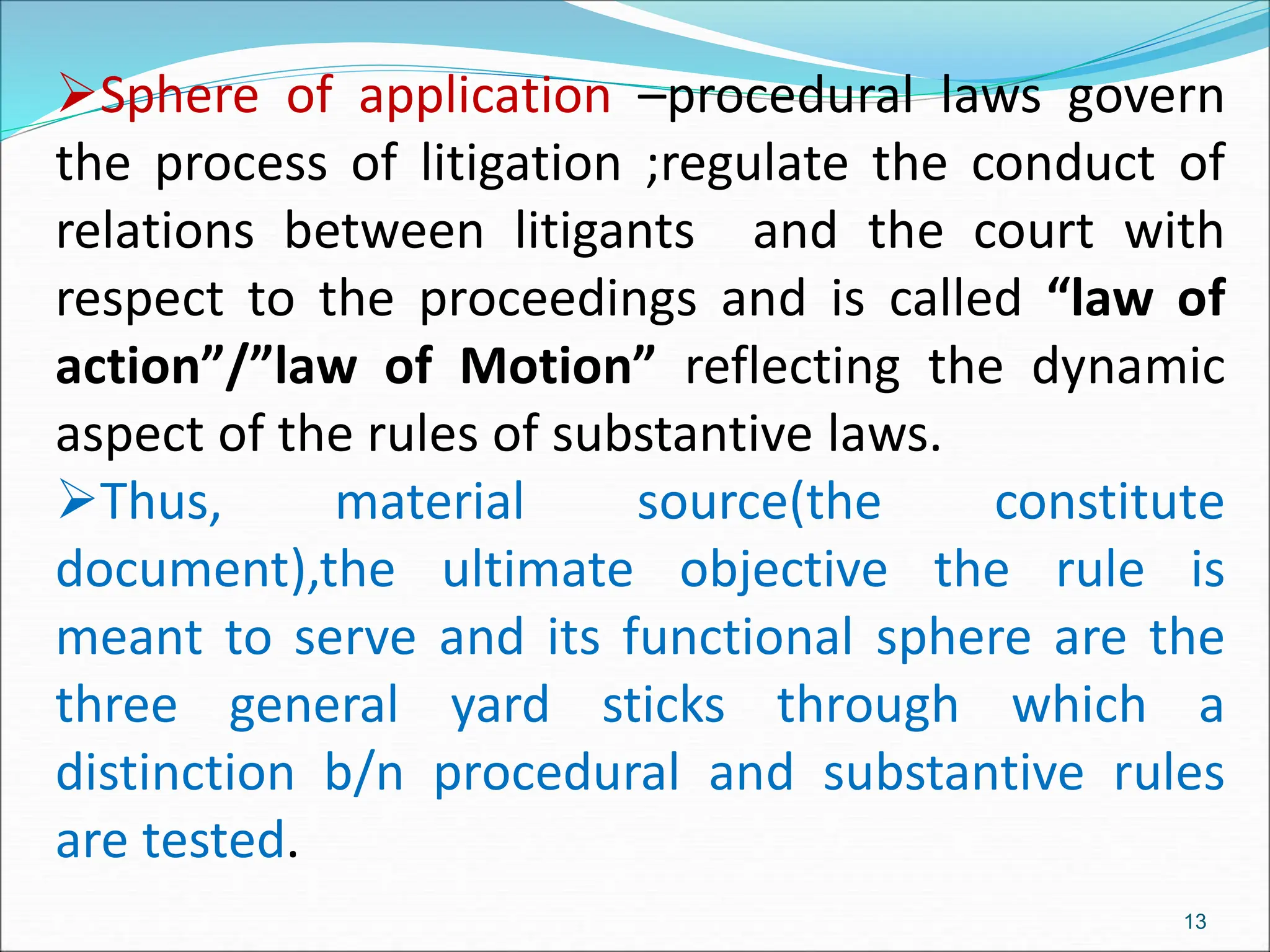 Sphere of application –procedural laws govern
the process of litigation ;regulate the conduct of
relations between litigants and the court with
respect to the proceedings and is called “law of
action”/”law of Motion” reflecting the dynamic
aspect of the rules of substantive laws.
Thus, material source(the constitute
document),the ultimate objective the rule is
meant to serve and its functional sphere are the
three general yard sticks through which a
distinction b/n procedural and substantive rules
are tested.
13
 