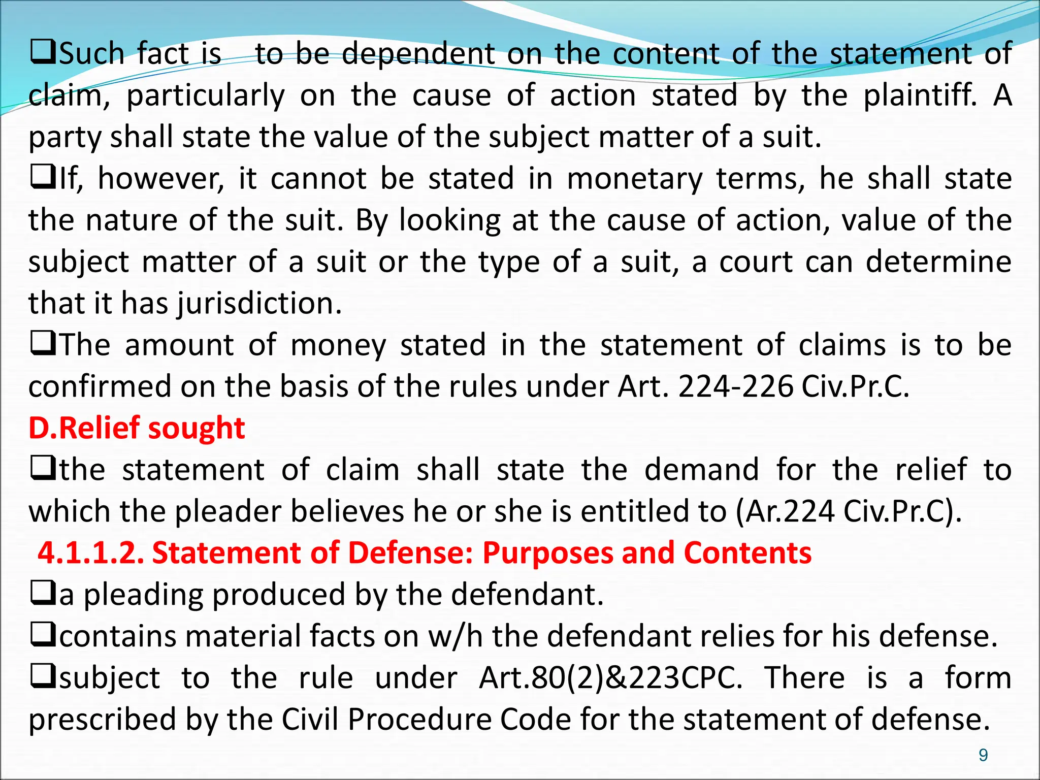 Such fact is to be dependent on the content of the statement of
claim, particularly on the cause of action stated by the plaintiff. A
party shall state the value of the subject matter of a suit.
If, however, it cannot be stated in monetary terms, he shall state
the nature of the suit. By looking at the cause of action, value of the
subject matter of a suit or the type of a suit, a court can determine
that it has jurisdiction.
The amount of money stated in the statement of claims is to be
confirmed on the basis of the rules under Art. 224-226 Civ.Pr.C.
D.Relief sought
the statement of claim shall state the demand for the relief to
which the pleader believes he or she is entitled to (Ar.224 Civ.Pr.C).
4.1.1.2. Statement of Defense: Purposes and Contents
a pleading produced by the defendant.
contains material facts on w/h the defendant relies for his defense.
subject to the rule under Art.80(2)&223CPC. There is a form
prescribed by the Civil Procedure Code for the statement of defense.
9
 