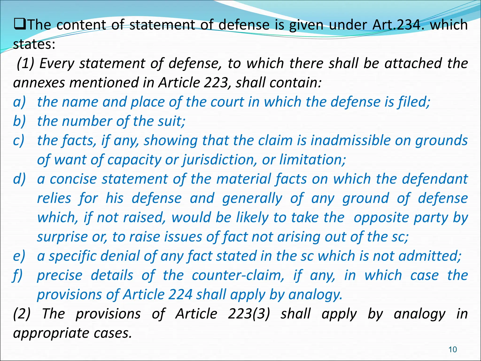 The content of statement of defense is given under Art.234. which
states:
(1) Every statement of defense, to which there shall be attached the
annexes mentioned in Article 223, shall contain:
a) the name and place of the court in which the defense is filed;
b) the number of the suit;
c) the facts, if any, showing that the claim is inadmissible on grounds
of want of capacity or jurisdiction, or limitation;
d) a concise statement of the material facts on which the defendant
relies for his defense and generally of any ground of defense
which, if not raised, would be likely to take the opposite party by
surprise or, to raise issues of fact not arising out of the sc;
e) a specific denial of any fact stated in the sc which is not admitted;
f) precise details of the counter-claim, if any, in which case the
provisions of Article 224 shall apply by analogy.
(2) The provisions of Article 223(3) shall apply by analogy in
appropriate cases.
10
 