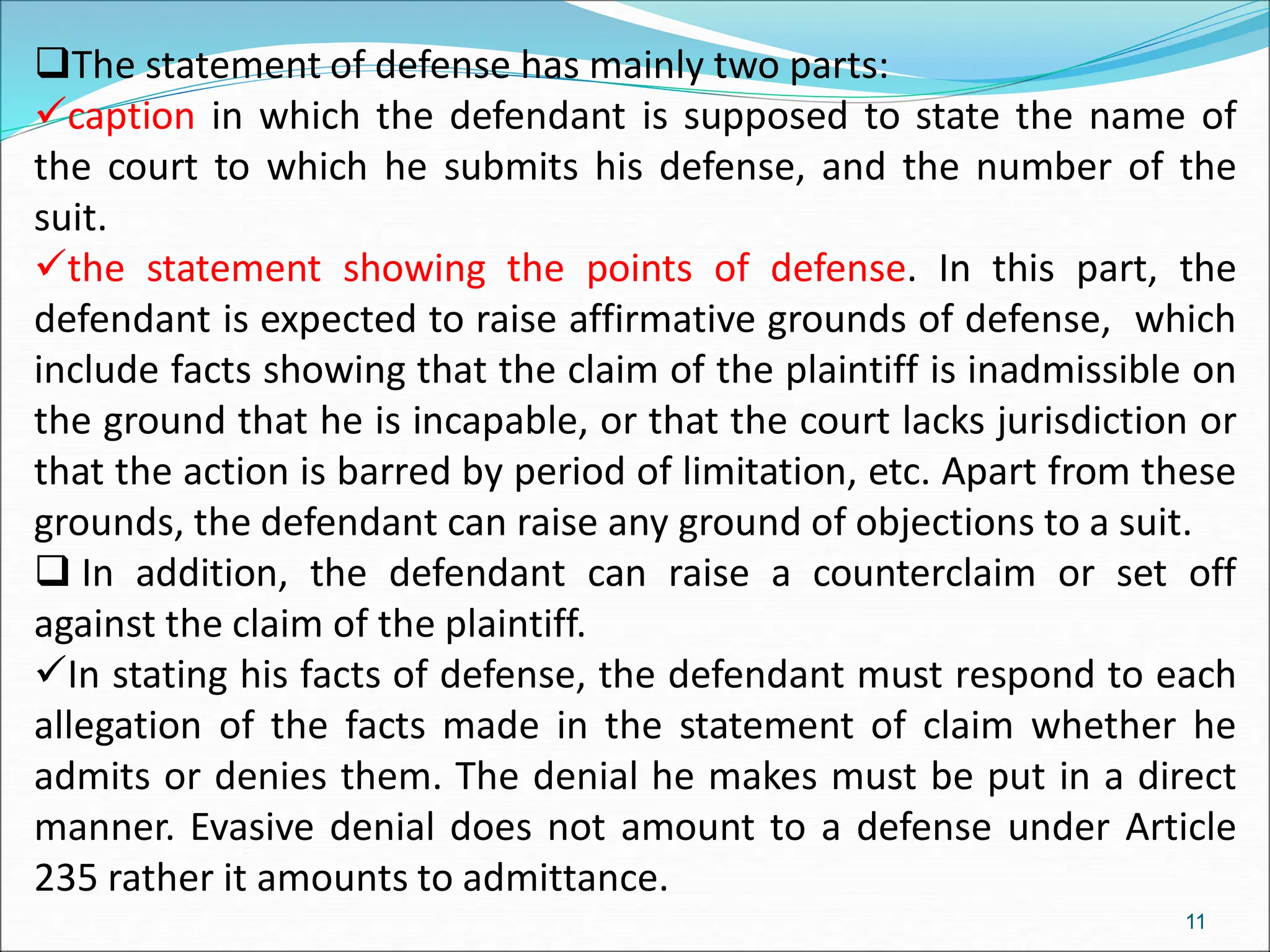 The statement of defense has mainly two parts:
caption in which the defendant is supposed to state the name of
the court to which he submits his defense, and the number of the
suit.
the statement showing the points of defense. In this part, the
defendant is expected to raise affirmative grounds of defense, which
include facts showing that the claim of the plaintiff is inadmissible on
the ground that he is incapable, or that the court lacks jurisdiction or
that the action is barred by period of limitation, etc. Apart from these
grounds, the defendant can raise any ground of objections to a suit.
 In addition, the defendant can raise a counterclaim or set off
against the claim of the plaintiff.
In stating his facts of defense, the defendant must respond to each
allegation of the facts made in the statement of claim whether he
admits or denies them. The denial he makes must be put in a direct
manner. Evasive denial does not amount to a defense under Article
235 rather it amounts to admittance.
11
 