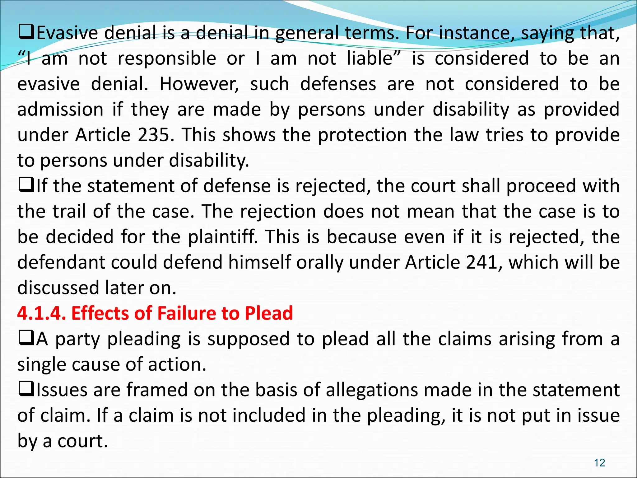 Evasive denial is a denial in general terms. For instance, saying that,
“I am not responsible or I am not liable” is considered to be an
evasive denial. However, such defenses are not considered to be
admission if they are made by persons under disability as provided
under Article 235. This shows the protection the law tries to provide
to persons under disability.
If the statement of defense is rejected, the court shall proceed with
the trail of the case. The rejection does not mean that the case is to
be decided for the plaintiff. This is because even if it is rejected, the
defendant could defend himself orally under Article 241, which will be
discussed later on.
4.1.4. Effects of Failure to Plead
A party pleading is supposed to plead all the claims arising from a
single cause of action.
Issues are framed on the basis of allegations made in the statement
of claim. If a claim is not included in the pleading, it is not put in issue
by a court.
12
 