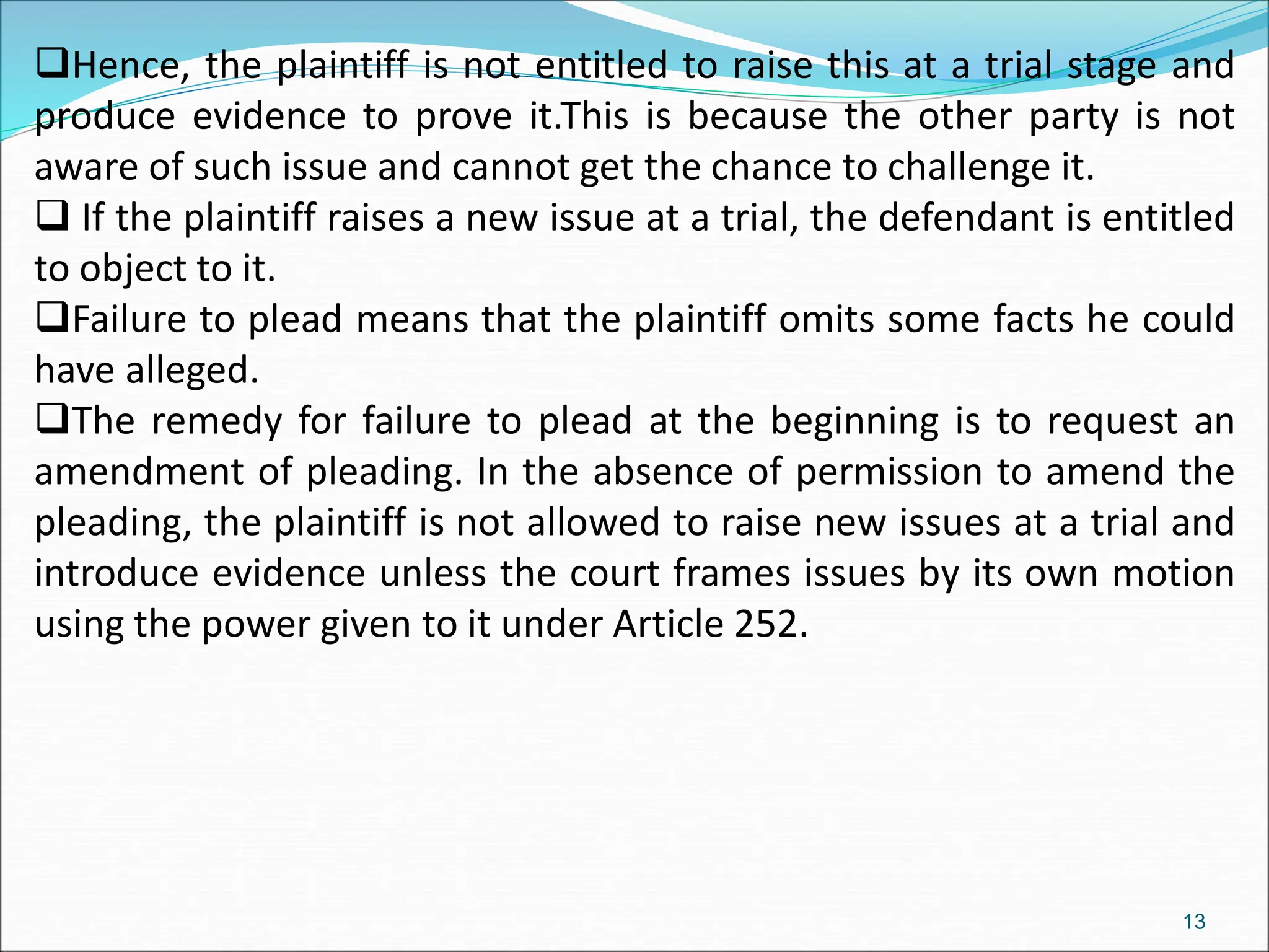 Hence, the plaintiff is not entitled to raise this at a trial stage and
produce evidence to prove it.This is because the other party is not
aware of such issue and cannot get the chance to challenge it.
 If the plaintiff raises a new issue at a trial, the defendant is entitled
to object to it.
Failure to plead means that the plaintiff omits some facts he could
have alleged.
The remedy for failure to plead at the beginning is to request an
amendment of pleading. In the absence of permission to amend the
pleading, the plaintiff is not allowed to raise new issues at a trial and
introduce evidence unless the court frames issues by its own motion
using the power given to it under Article 252.
13
 