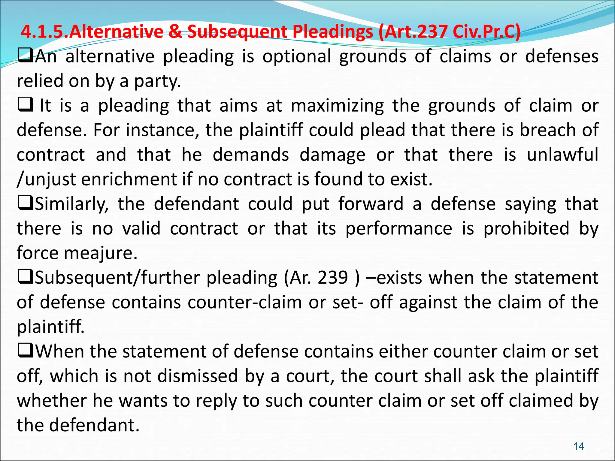 4.1.5.Alternative & Subsequent Pleadings (Art.237 Civ.Pr.C)
An alternative pleading is optional grounds of claims or defenses
relied on by a party.
 It is a pleading that aims at maximizing the grounds of claim or
defense. For instance, the plaintiff could plead that there is breach of
contract and that he demands damage or that there is unlawful
/unjust enrichment if no contract is found to exist.
Similarly, the defendant could put forward a defense saying that
there is no valid contract or that its performance is prohibited by
force meajure.
Subsequent/further pleading (Ar. 239 ) –exists when the statement
of defense contains counter-claim or set- off against the claim of the
plaintiff.
When the statement of defense contains either counter claim or set
off, which is not dismissed by a court, the court shall ask the plaintiff
whether he wants to reply to such counter claim or set off claimed by
the defendant.
14
 