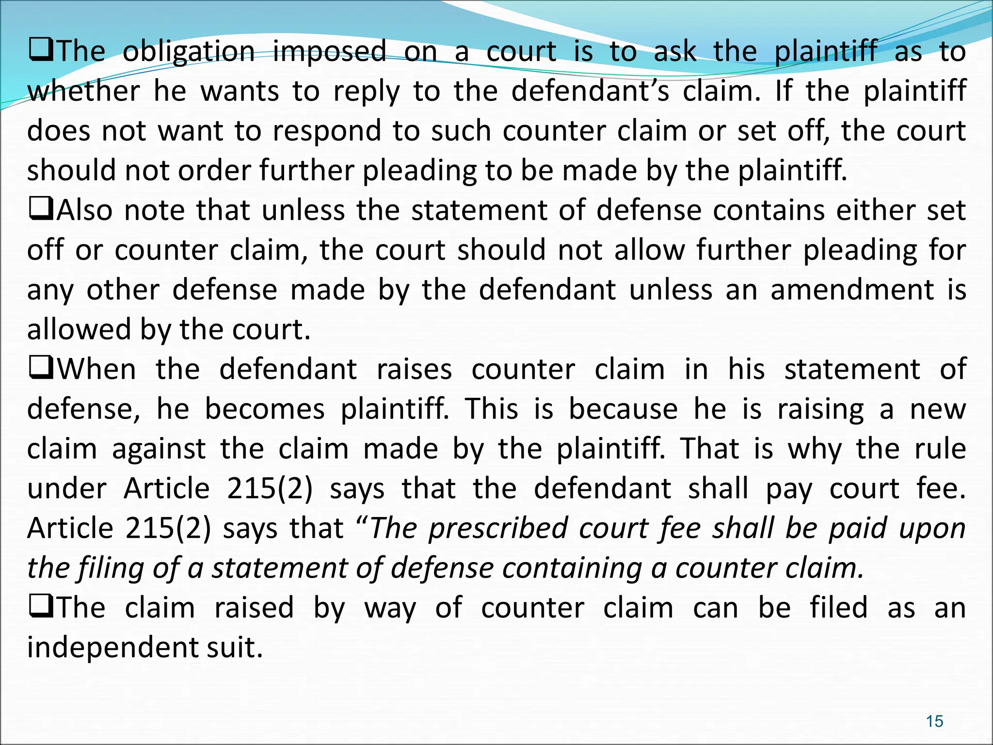 The obligation imposed on a court is to ask the plaintiff as to
whether he wants to reply to the defendant’s claim. If the plaintiff
does not want to respond to such counter claim or set off, the court
should not order further pleading to be made by the plaintiff.
Also note that unless the statement of defense contains either set
off or counter claim, the court should not allow further pleading for
any other defense made by the defendant unless an amendment is
allowed by the court.
When the defendant raises counter claim in his statement of
defense, he becomes plaintiff. This is because he is raising a new
claim against the claim made by the plaintiff. That is why the rule
under Article 215(2) says that the defendant shall pay court fee.
Article 215(2) says that “The prescribed court fee shall be paid upon
the filing of a statement of defense containing a counter claim.
The claim raised by way of counter claim can be filed as an
independent suit.
15
 