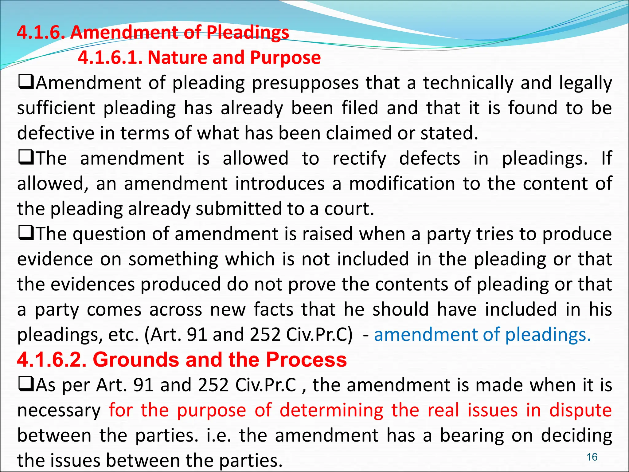 4.1.6. Amendment of Pleadings
4.1.6.1. Nature and Purpose
Amendment of pleading presupposes that a technically and legally
sufficient pleading has already been filed and that it is found to be
defective in terms of what has been claimed or stated.
The amendment is allowed to rectify defects in pleadings. If
allowed, an amendment introduces a modification to the content of
the pleading already submitted to a court.
The question of amendment is raised when a party tries to produce
evidence on something which is not included in the pleading or that
the evidences produced do not prove the contents of pleading or that
a party comes across new facts that he should have included in his
pleadings, etc. (Art. 91 and 252 Civ.Pr.C) - amendment of pleadings.
4.1.6.2. Grounds and the Process
As per Art. 91 and 252 Civ.Pr.C , the amendment is made when it is
necessary for the purpose of determining the real issues in dispute
between the parties. i.e. the amendment has a bearing on deciding
the issues between the parties. 16
 