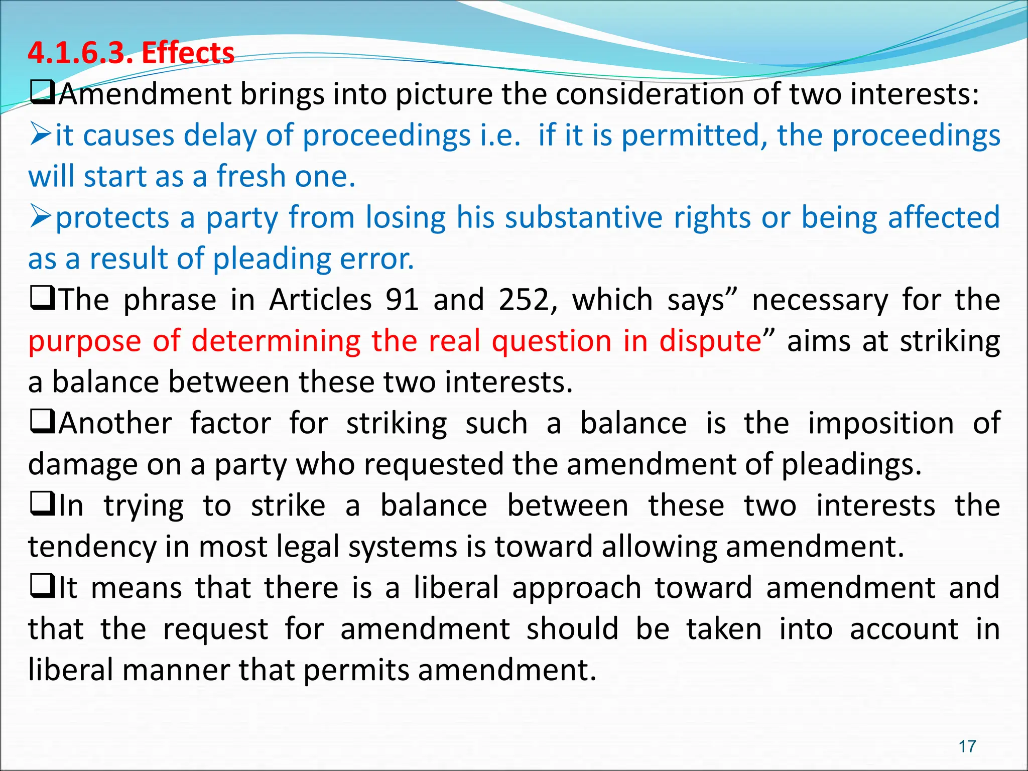 4.1.6.3. Effects
Amendment brings into picture the consideration of two interests:
it causes delay of proceedings i.e. if it is permitted, the proceedings
will start as a fresh one.
protects a party from losing his substantive rights or being affected
as a result of pleading error.
The phrase in Articles 91 and 252, which says” necessary for the
purpose of determining the real question in dispute” aims at striking
a balance between these two interests.
Another factor for striking such a balance is the imposition of
damage on a party who requested the amendment of pleadings.
In trying to strike a balance between these two interests the
tendency in most legal systems is toward allowing amendment.
It means that there is a liberal approach toward amendment and
that the request for amendment should be taken into account in
liberal manner that permits amendment.
17
 