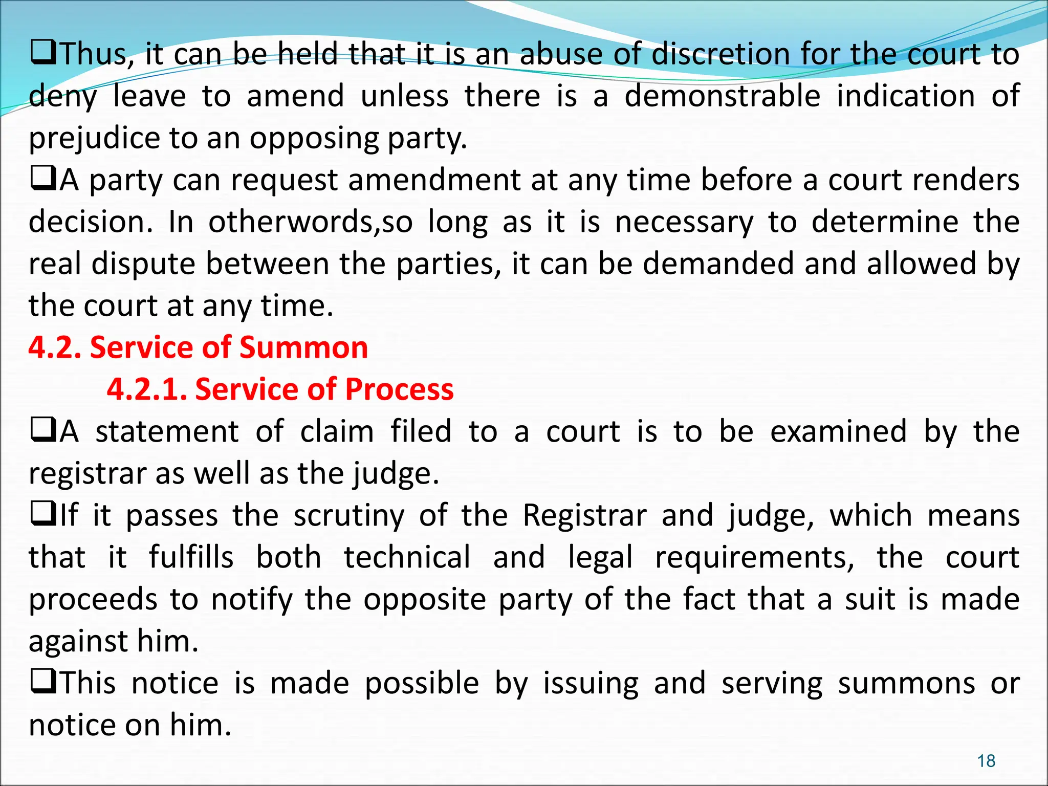 Thus, it can be held that it is an abuse of discretion for the court to
deny leave to amend unless there is a demonstrable indication of
prejudice to an opposing party.
A party can request amendment at any time before a court renders
decision. In otherwords,so long as it is necessary to determine the
real dispute between the parties, it can be demanded and allowed by
the court at any time.
4.2. Service of Summon
4.2.1. Service of Process
A statement of claim filed to a court is to be examined by the
registrar as well as the judge.
If it passes the scrutiny of the Registrar and judge, which means
that it fulfills both technical and legal requirements, the court
proceeds to notify the opposite party of the fact that a suit is made
against him.
This notice is made possible by issuing and serving summons or
notice on him.
18
 