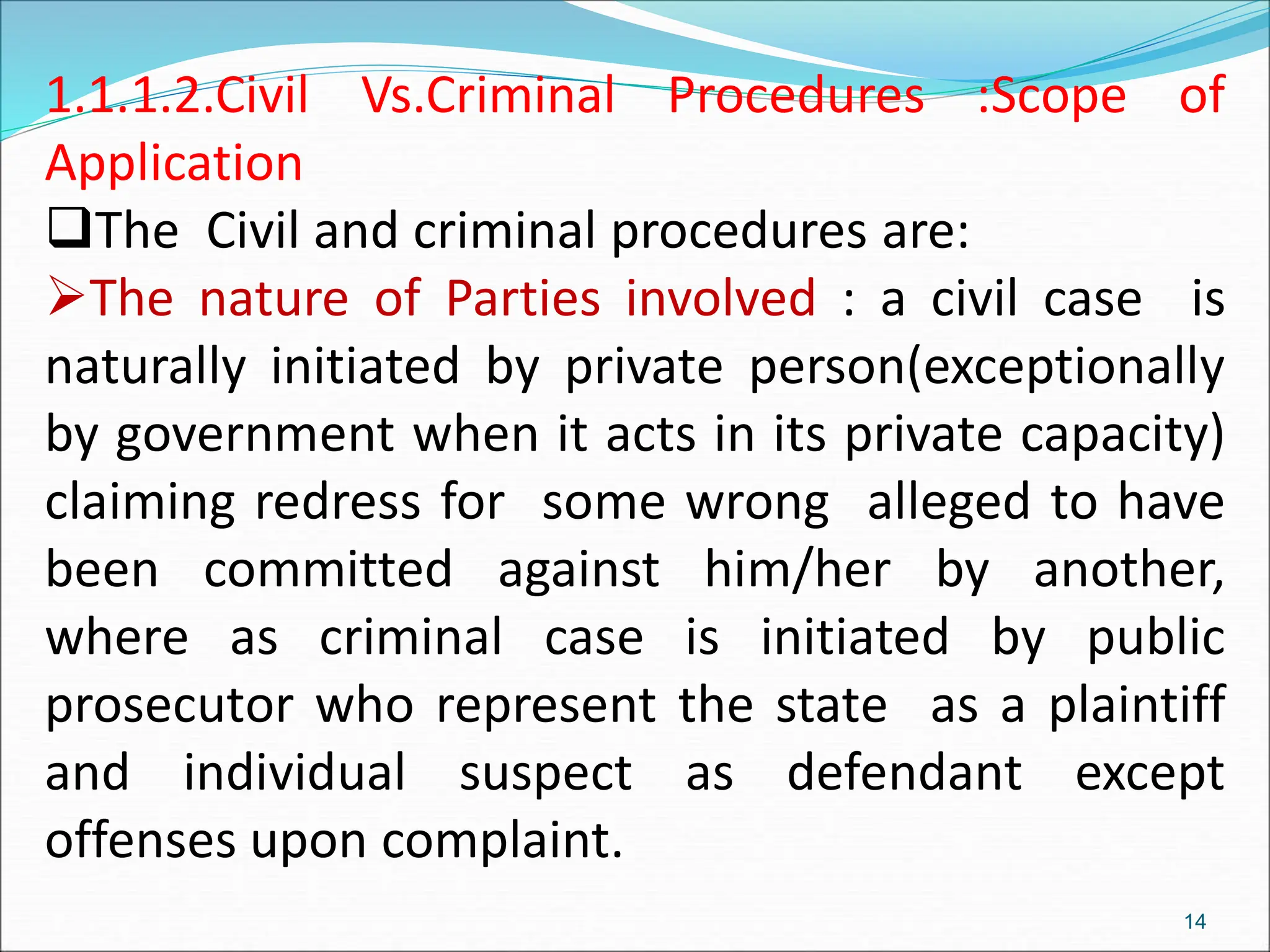 1.1.1.2.Civil Vs.Criminal Procedures :Scope of
Application
The Civil and criminal procedures are:
The nature of Parties involved : a civil case is
naturally initiated by private person(exceptionally
by government when it acts in its private capacity)
claiming redress for some wrong alleged to have
been committed against him/her by another,
where as criminal case is initiated by public
prosecutor who represent the state as a plaintiff
and individual suspect as defendant except
offenses upon complaint.
14
 