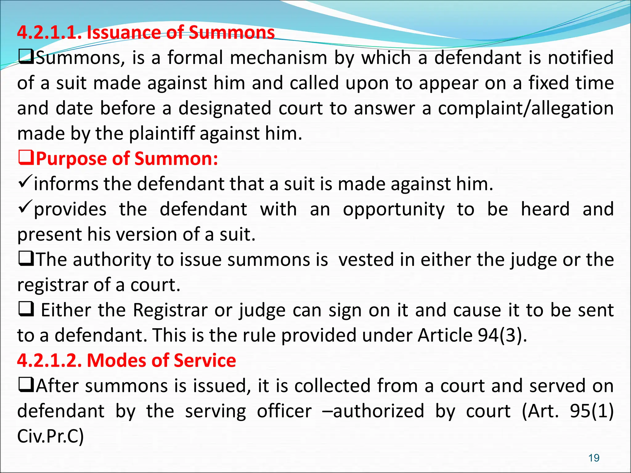 4.2.1.1. Issuance of Summons
Summons, is a formal mechanism by which a defendant is notified
of a suit made against him and called upon to appear on a fixed time
and date before a designated court to answer a complaint/allegation
made by the plaintiff against him.
Purpose of Summon:
informs the defendant that a suit is made against him.
provides the defendant with an opportunity to be heard and
present his version of a suit.
The authority to issue summons is vested in either the judge or the
registrar of a court.
 Either the Registrar or judge can sign on it and cause it to be sent
to a defendant. This is the rule provided under Article 94(3).
4.2.1.2. Modes of Service
After summons is issued, it is collected from a court and served on
defendant by the serving officer –authorized by court (Art. 95(1)
Civ.Pr.C)
19
 