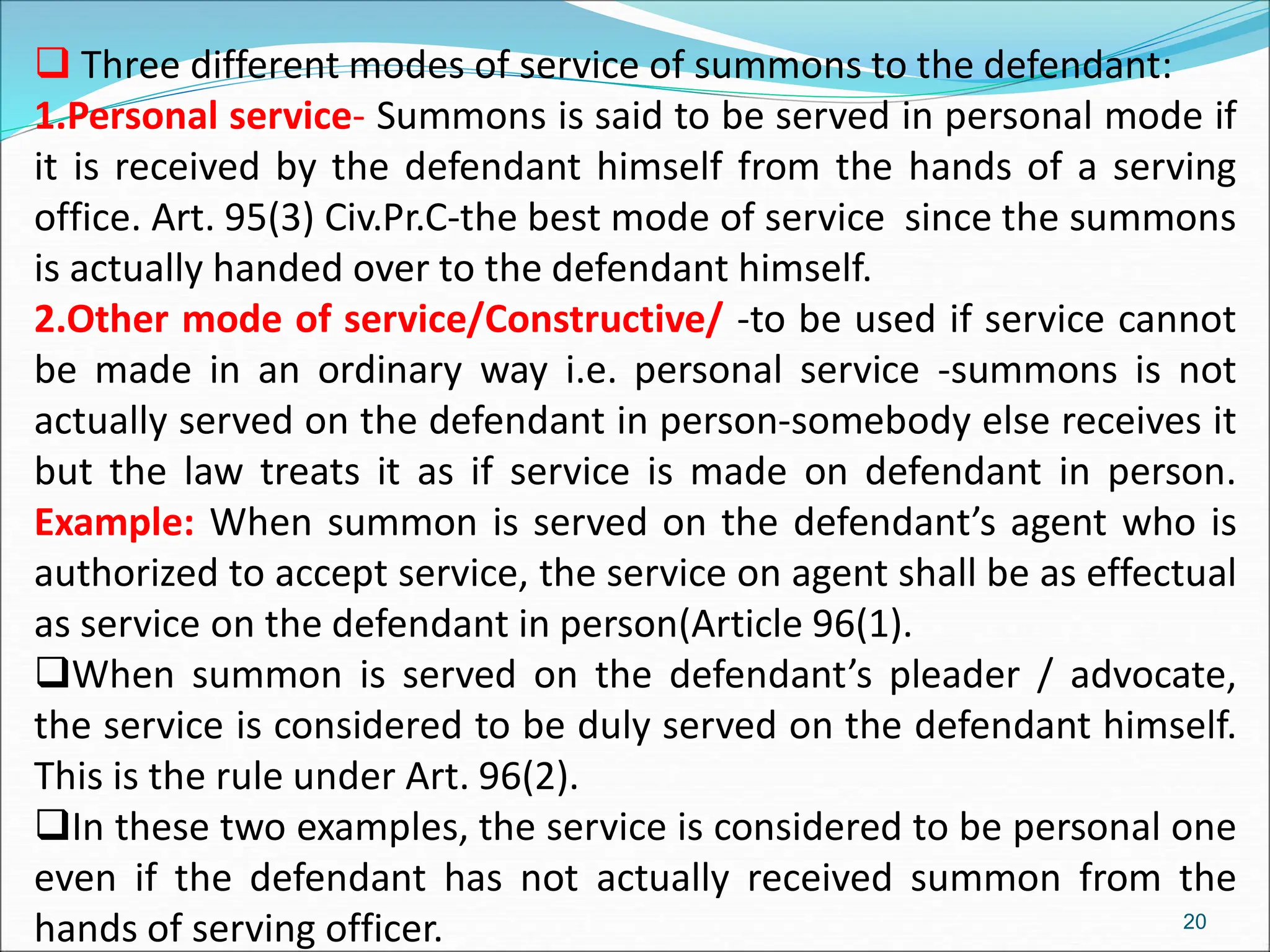  Three different modes of service of summons to the defendant:
1.Personal service- Summons is said to be served in personal mode if
it is received by the defendant himself from the hands of a serving
office. Art. 95(3) Civ.Pr.C-the best mode of service since the summons
is actually handed over to the defendant himself.
2.Other mode of service/Constructive/ -to be used if service cannot
be made in an ordinary way i.e. personal service -summons is not
actually served on the defendant in person-somebody else receives it
but the law treats it as if service is made on defendant in person.
Example: When summon is served on the defendant’s agent who is
authorized to accept service, the service on agent shall be as effectual
as service on the defendant in person(Article 96(1).
When summon is served on the defendant’s pleader / advocate,
the service is considered to be duly served on the defendant himself.
This is the rule under Art. 96(2).
In these two examples, the service is considered to be personal one
even if the defendant has not actually received summon from the
hands of serving officer. 20
 