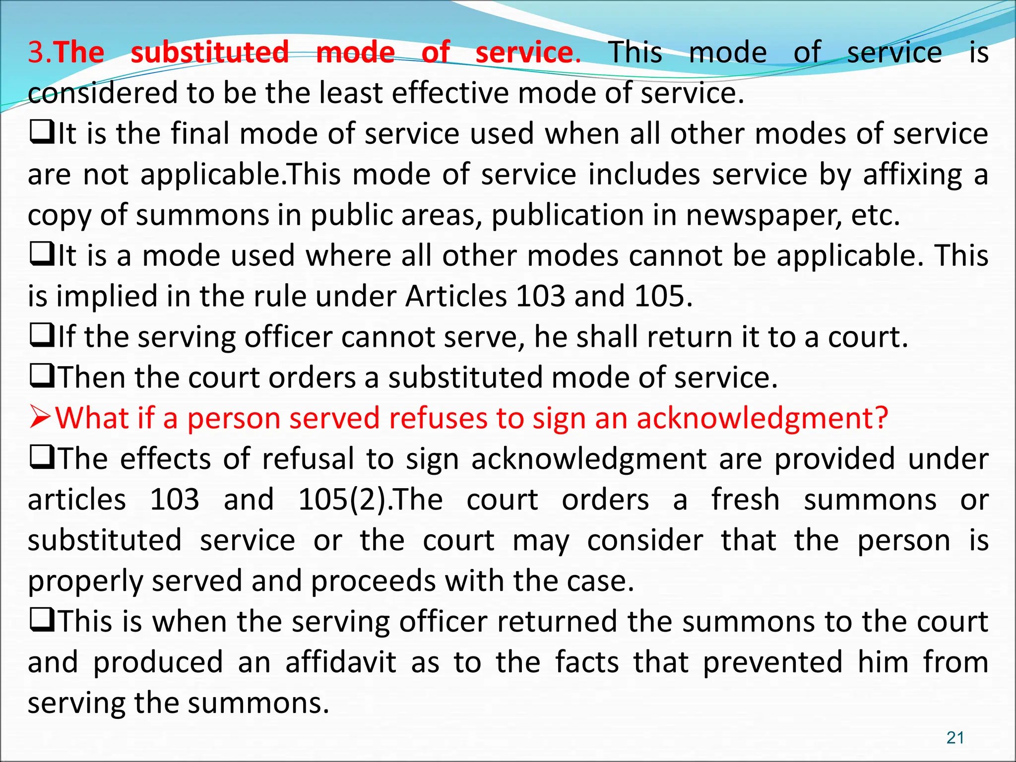 3.The substituted mode of service. This mode of service is
considered to be the least effective mode of service.
It is the final mode of service used when all other modes of service
are not applicable.This mode of service includes service by affixing a
copy of summons in public areas, publication in newspaper, etc.
It is a mode used where all other modes cannot be applicable. This
is implied in the rule under Articles 103 and 105.
If the serving officer cannot serve, he shall return it to a court.
Then the court orders a substituted mode of service.
What if a person served refuses to sign an acknowledgment?
The effects of refusal to sign acknowledgment are provided under
articles 103 and 105(2).The court orders a fresh summons or
substituted service or the court may consider that the person is
properly served and proceeds with the case.
This is when the serving officer returned the summons to the court
and produced an affidavit as to the facts that prevented him from
serving the summons.
21
 