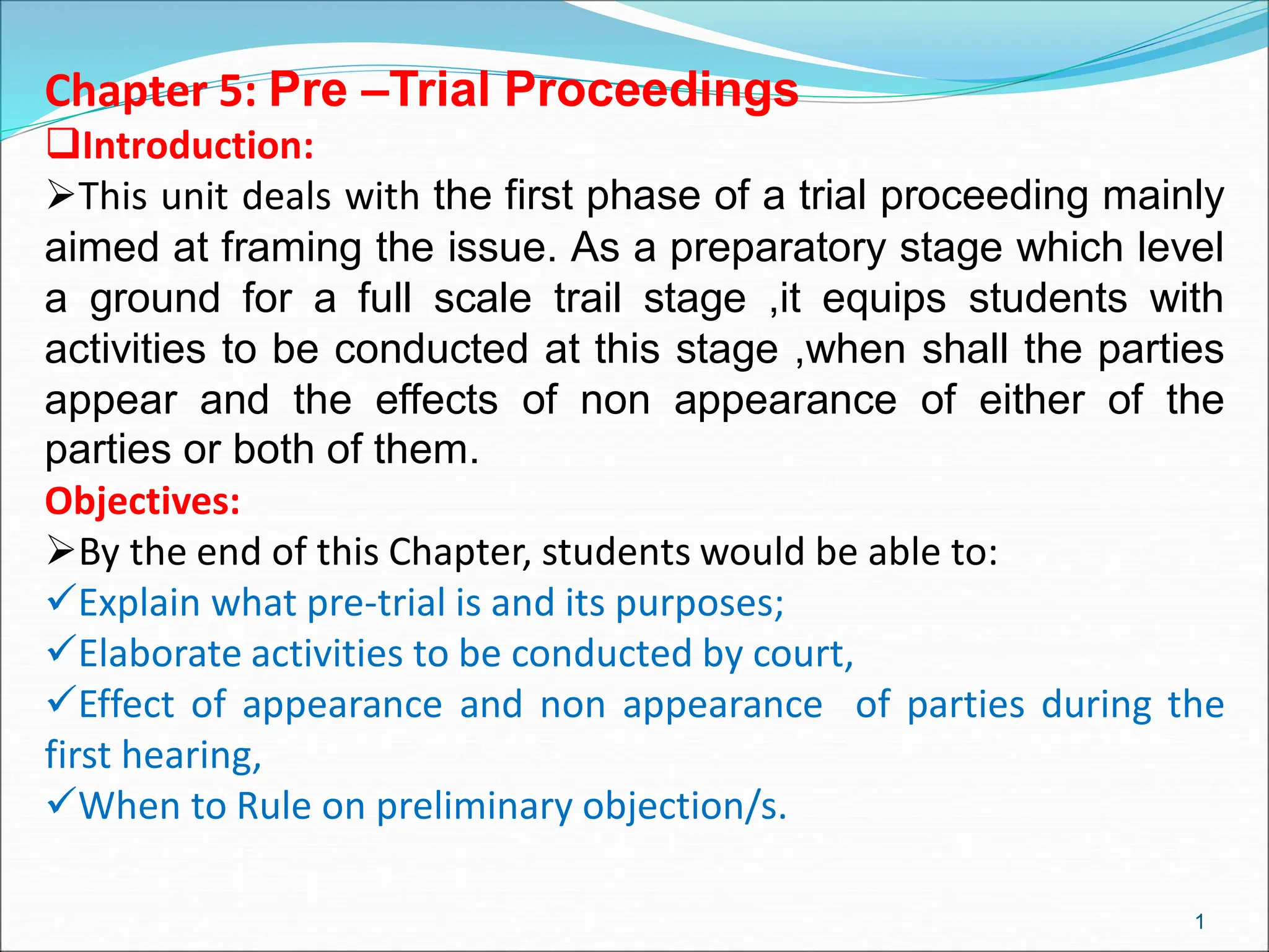 Chapter 5: Pre –Trial Proceedings
Introduction:
This unit deals with the first phase of a trial proceeding mainly
aimed at framing the issue. As a preparatory stage which level
a ground for a full scale trail stage ,it equips students with
activities to be conducted at this stage ,when shall the parties
appear and the effects of non appearance of either of the
parties or both of them.
Objectives:
By the end of this Chapter, students would be able to:
Explain what pre-trial is and its purposes;
Elaborate activities to be conducted by court,
Effect of appearance and non appearance of parties during the
first hearing,
When to Rule on preliminary objection/s.
1
 