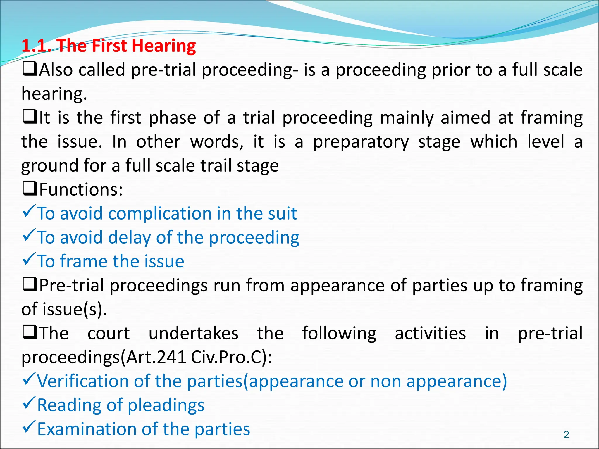 1.1. The First Hearing
Also called pre-trial proceeding- is a proceeding prior to a full scale
hearing.
It is the first phase of a trial proceeding mainly aimed at framing
the issue. In other words, it is a preparatory stage which level a
ground for a full scale trail stage
Functions:
To avoid complication in the suit
To avoid delay of the proceeding
To frame the issue
Pre-trial proceedings run from appearance of parties up to framing
of issue(s).
The court undertakes the following activities in pre-trial
proceedings(Art.241 Civ.Pro.C):
Verification of the parties(appearance or non appearance)
Reading of pleadings
Examination of the parties 2
 