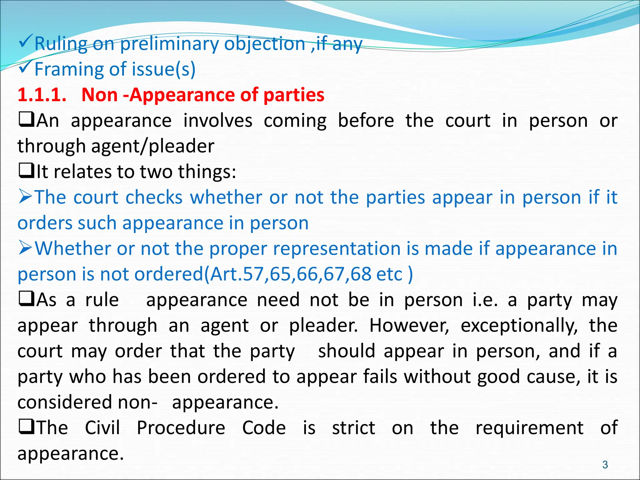 Ruling on preliminary objection ,if any
Framing of issue(s)
1.1.1. Non -Appearance of parties
An appearance involves coming before the court in person or
through agent/pleader
It relates to two things:
The court checks whether or not the parties appear in person if it
orders such appearance in person
Whether or not the proper representation is made if appearance in
person is not ordered(Art.57,65,66,67,68 etc )
As a rule appearance need not be in person i.e. a party may
appear through an agent or pleader. However, exceptionally, the
court may order that the party should appear in person, and if a
party who has been ordered to appear fails without good cause, it is
considered non- appearance.
The Civil Procedure Code is strict on the requirement of
appearance. 3
 