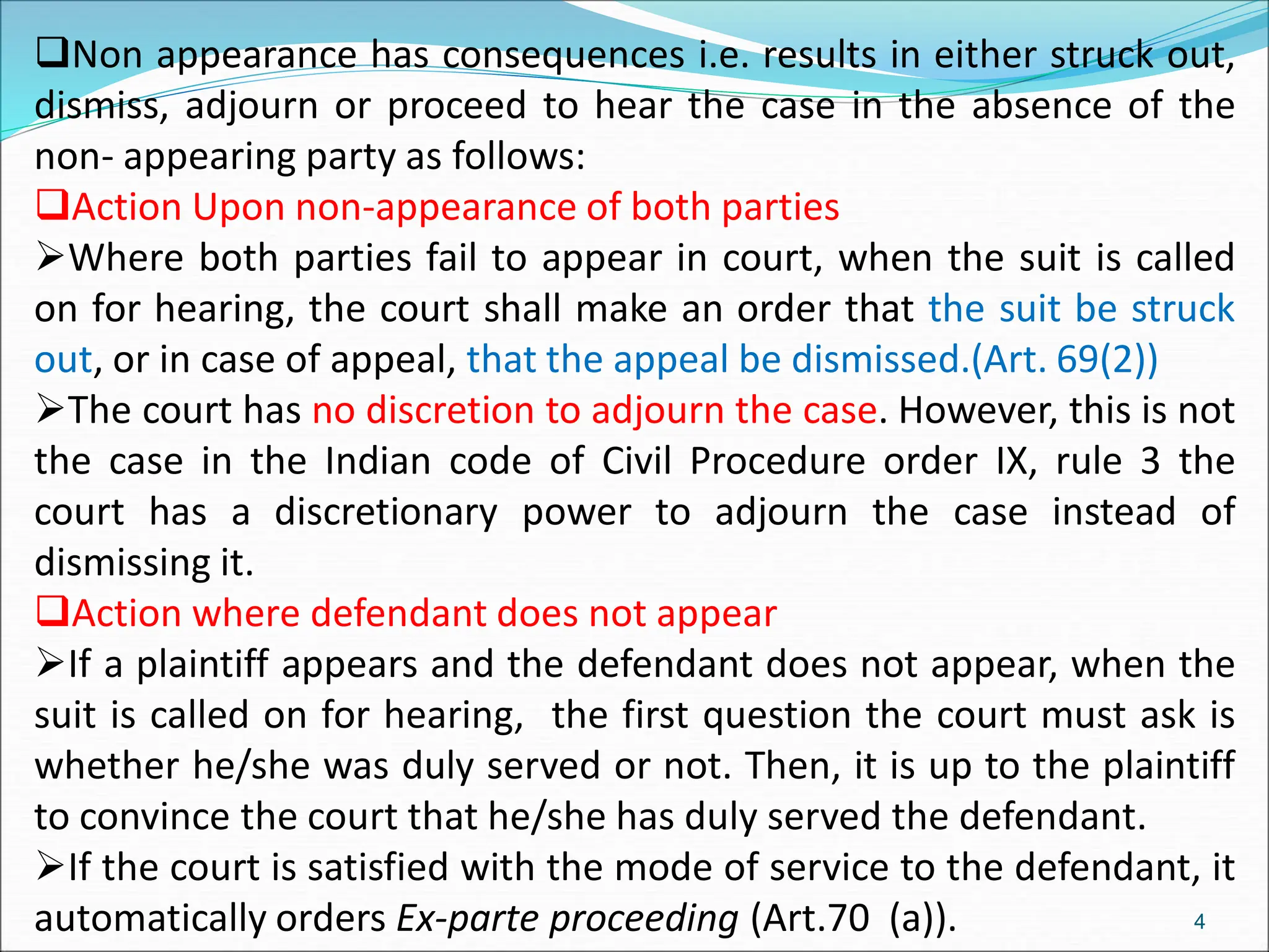 Non appearance has consequences i.e. results in either struck out,
dismiss, adjourn or proceed to hear the case in the absence of the
non- appearing party as follows:
Action Upon non-appearance of both parties
Where both parties fail to appear in court, when the suit is called
on for hearing, the court shall make an order that the suit be struck
out, or in case of appeal, that the appeal be dismissed.(Art. 69(2))
The court has no discretion to adjourn the case. However, this is not
the case in the Indian code of Civil Procedure order IX, rule 3 the
court has a discretionary power to adjourn the case instead of
dismissing it.
Action where defendant does not appear
If a plaintiff appears and the defendant does not appear, when the
suit is called on for hearing, the first question the court must ask is
whether he/she was duly served or not. Then, it is up to the plaintiff
to convince the court that he/she has duly served the defendant.
If the court is satisfied with the mode of service to the defendant, it
automatically orders Ex-parte proceeding (Art.70 (a)). 4
 