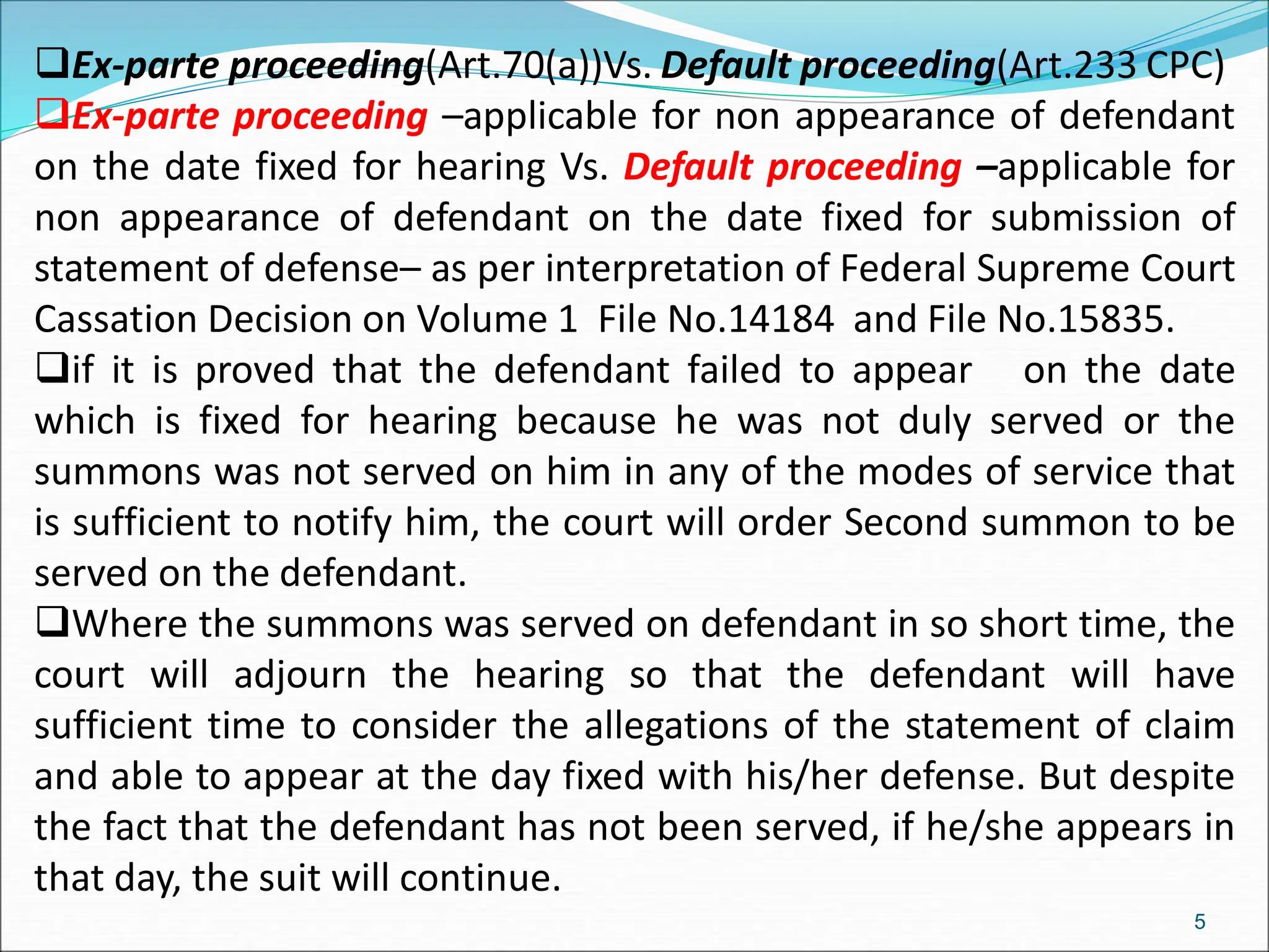 Ex-parte proceeding(Art.70(a))Vs. Default proceeding(Art.233 CPC)
Ex-parte proceeding –applicable for non appearance of defendant
on the date fixed for hearing Vs. Default proceeding –applicable for
non appearance of defendant on the date fixed for submission of
statement of defense– as per interpretation of Federal Supreme Court
Cassation Decision on Volume 1 File No.14184 and File No.15835.
if it is proved that the defendant failed to appear on the date
which is fixed for hearing because he was not duly served or the
summons was not served on him in any of the modes of service that
is sufficient to notify him, the court will order Second summon to be
served on the defendant.
Where the summons was served on defendant in so short time, the
court will adjourn the hearing so that the defendant will have
sufficient time to consider the allegations of the statement of claim
and able to appear at the day fixed with his/her defense. But despite
the fact that the defendant has not been served, if he/she appears in
that day, the suit will continue.
5
 
