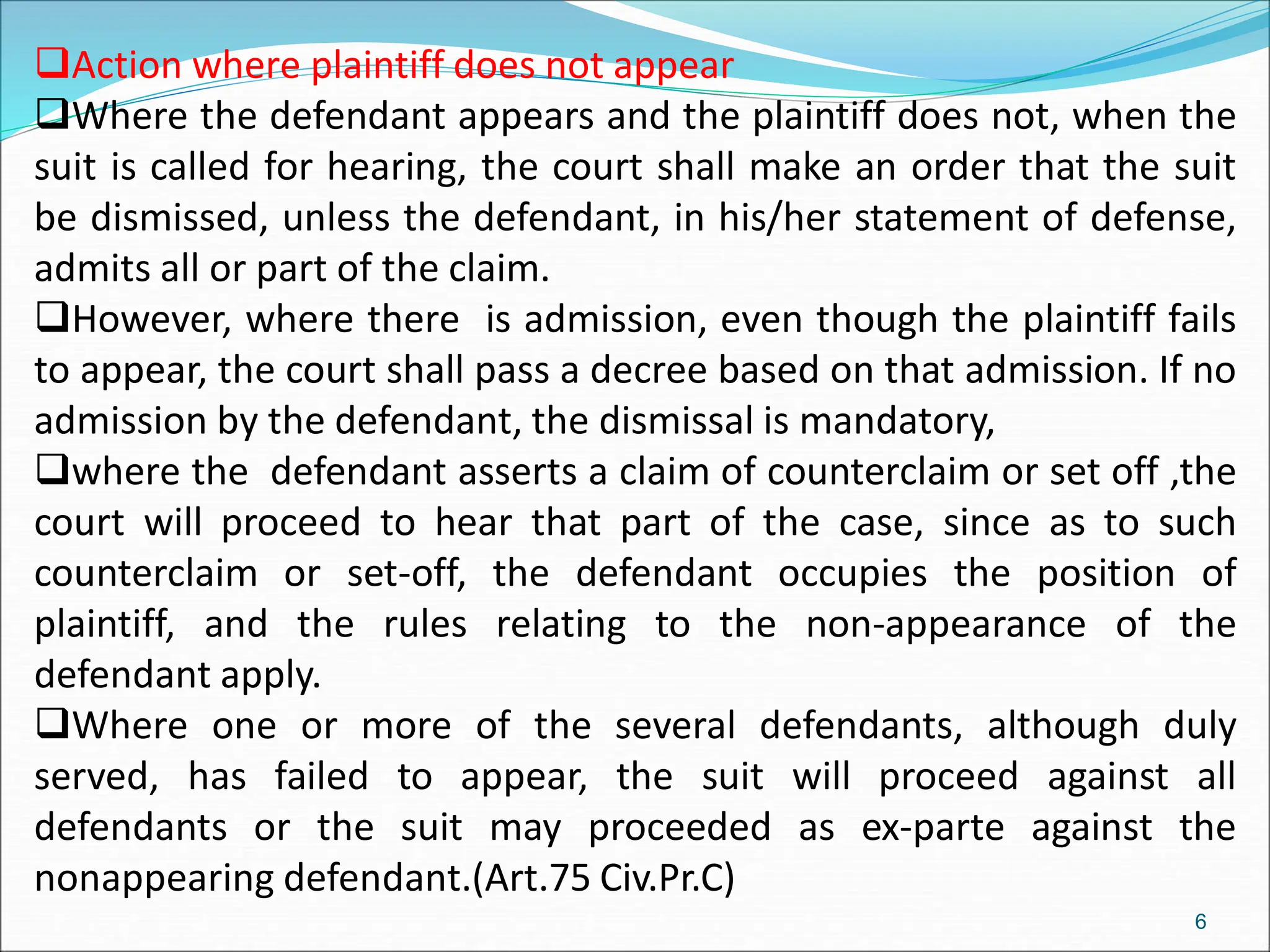 Action where plaintiff does not appear
Where the defendant appears and the plaintiff does not, when the
suit is called for hearing, the court shall make an order that the suit
be dismissed, unless the defendant, in his/her statement of defense,
admits all or part of the claim.
However, where there is admission, even though the plaintiff fails
to appear, the court shall pass a decree based on that admission. If no
admission by the defendant, the dismissal is mandatory,
where the defendant asserts a claim of counterclaim or set off ,the
court will proceed to hear that part of the case, since as to such
counterclaim or set-off, the defendant occupies the position of
plaintiff, and the rules relating to the non-appearance of the
defendant apply.
Where one or more of the several defendants, although duly
served, has failed to appear, the suit will proceed against all
defendants or the suit may proceeded as ex-parte against the
nonappearing defendant.(Art.75 Civ.Pr.C)
6
 